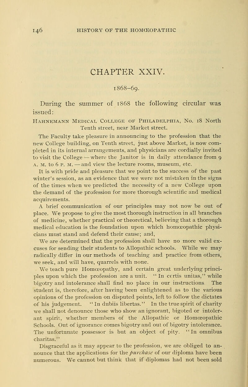 CHAPTER XXIV. 1868-69. During the summer of 1868 the following circular was issued: Hahnemann Medical College of Philadelphia, No. 18 North Tenth street, near Market street. The Faculty take pleasure in announcing to the profession that the new College building, on Tenth street, just above Market, is now com- pleted in its internal arrangements, and physicians are cordially invited to visit the College — where the Janitor is in daily attendance from 9 A. M. to 6 p. M. —and view the lecture rooms, museum, etc. It is with pride and pleasure that we point to the success of the past winter's session, as an evidence that we were not mistaken in the signs of the times when we predicted the necessity of a new College upon the demand of the profession for more thorough scientific and medical acquirements. A brief communication of our principles may not now be out of place. We propose to give the most thorough instruction in all branches of medicine, whether practical or theoretical, believing that a thorough medical education is the foundation upon which homoeopathic physi- cians must stand and defend their cause; and. We are determined that the profession shall have no more valid ex- cuses for sending their students to Allopathic schools. While we may radically differ in our methods of teaching and practice from others, we seek, and will have, quarrels with none. We teach pure Homoeopathy, and certain great underl5dng princi- ples upon which the profession are a unit.  In cf rtis unitas, while bigotry and intolerance shall find no place in our instructions The student is, therefore, after having been enlightened as to the various opinions of the profession on disputed points, left to follow the dictates of his judgement.  In dubiis libertas. In the true spirit of charity we shall not denounce those who show an ignorant, bigoted or intoler- ant spirit, whether members of the Allopathic or Homoeopathic Schools. Out of ignorance comes bigotry and out of bigotry intolerance. The unfortunate possessor is but an object of pity. In omnibus charitas. Disgraceful as it may appear to the profession, we are obliged to an- nounce that the applications for the purchase of our diploma have been numerous. We cannot but think that if diplomas had not been sold