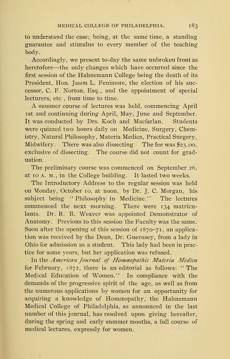 to understand the case; being, at the same time, a standing guarantee and stimulus to every member of the teaching body. Accordingly, we present to-day the same unbroken front as heretofore—the only changes which have occurred since the first session of the Hahnemann College being the death of its President, Hon. Jason L,. Fenimore, the election of his suc- cessor, C. F. Norton, Esq., and the appointment of special lecturers, etc , from time to time. A summer course of lectures was held, commencing April ist and continuing during April, May, June and September. It was conducted by Drs. Koch and Macfarlan. Students were quizzed two hours daily on Medicine, Surgery, Chem- istry, Natural Philosophy, Materia Medica, Practical Surgery, Midwifer5^ There was also dissecting. The fee was $25.00, exclusive of dissecting. The course did not count for grad- uation. The preliminary course was commenced on September 26, at ID A. M., in the College building. It lasted two weeks. The Introductory Address to the regular session was held on Monday, October 10, at noon, by Dr. J. C. Morgan, his subject being Philosophy in Medicine. The lectures commenced the next morning. There were 134 matricu- lants. Dr. R. B. Weaver was appointed Demonstrator of Anatomy. Previous to this session the Faculty was the same. Soon after the opening of this session of 1870-71, an applica- tion was received by the Dean, Dr. Guernsey, from a lady in Ohio for admission as a student. This lady had been in prac- tice for some years, but her application was refused. In the American Journal of Homoeopathic Materia Medica for February, 1872, there is an editorial as follows: The Medical Education of Women. In compliance with the demands of the progressive spirit of the age, as well as from the numerous applications by women for an opportunity for acquiring a knowledge of Homoeopathy, the Hahnemann Medical College of Philadelphia, as announced in the last number of this journal, has resolved upon giving hereafter, during the spring and early summer months, a full course of medical lectures, expressly for women.