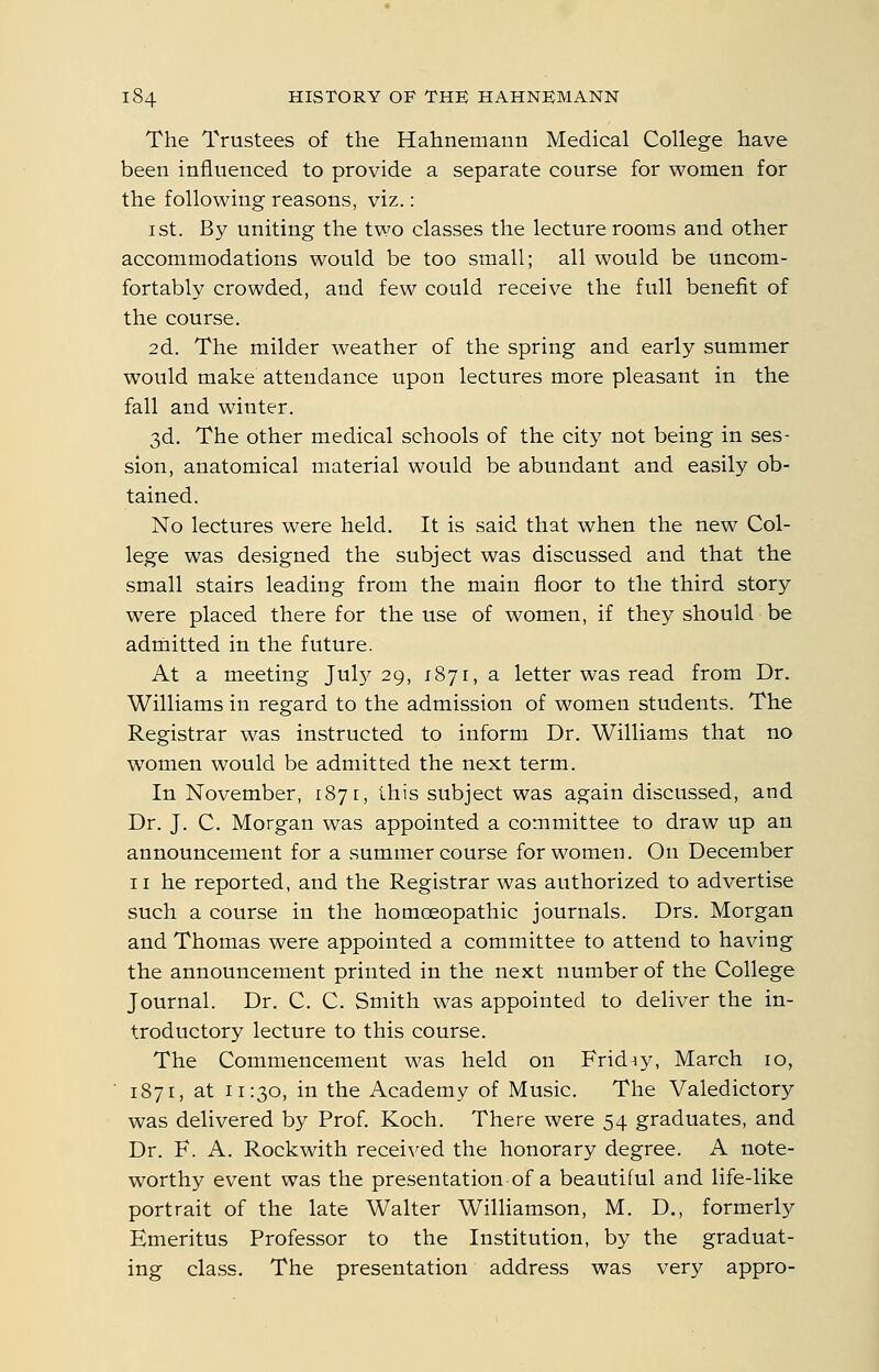 The Trustees of the Hahnemann Medical College have been influenced to provide a separate course for women for the following reasons, viz.: I St. By uniting the two classes the lecture rooms and other accommodations would be too small; all would be uncom- fortably crowded, and few could receive the full benefit of the course. 2d. The milder weather of the spring and early summer would make attendance upon lectures more pleasant in the fall and winter. 3d. The other medical schools of the city not being in ses- sion, anatomical material would be abundant and easily ob- tained. No lectures were held. It is said that when the new Col- lege was designed the subject was discussed and that the small stairs leading from the main floor to the third story were placed there for the use of women, if they should be adthitted in the future. At a meeting July 29, 1871, a letter was read from Dr. Williams in regard to the admission of women students. The Registrar was instructed to inform Dr. Williams that no women would be admitted the next term. In November, 1871, this subject was again discussed, and Dr. J. C. Morgan was appointed a committee to draw up an announcement for a summer course for women. On December 11 he reported, and the Registrar was authorized to advertise such a course in the homoeopathic journals. Drs. Morgan and Thomas were appointed a committee to attend to having the announcement printed in the next number of the College Journal. Dr. C. C. Smith was appointed to deliver the in- troductory lecture to this course. The Commencement was held on Friday, March 10, 1871, at 11:30, in the Academy of Music. The Valedictory was delivered by Prof. Koch. There were 54 graduates, and Dr. F. A. Rockwith received the honorary degree. A note- worthy event was the presentation of a beautiful and life-like portrait of the late Walter Williamson, M. D., formerly Emeritus Professor to the Institution, by the graduat- ing class. The presentation address was very appro-