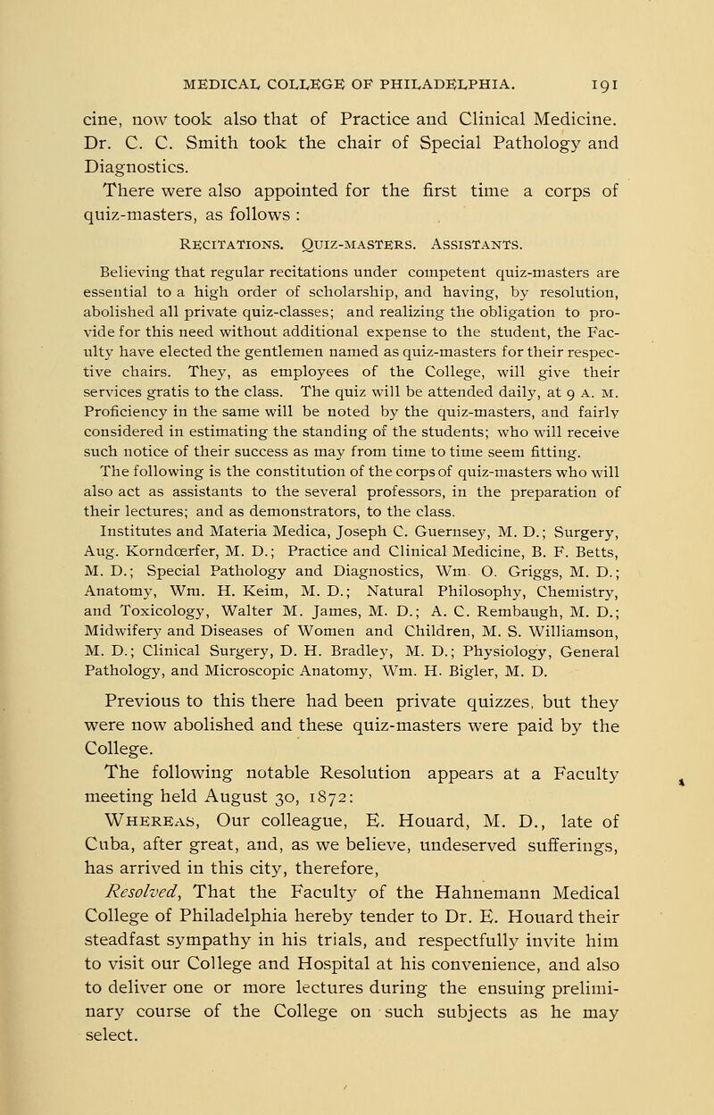 cine, now took also that of Practice and. Clinical Medicine. Dr. C. C. Smith took the chair of Special Pathology and Diagnostics. There were also appointed for the first time a corps of quiz-masters, as follows : Recitations. Quiz-masters. Assistants. Believing that regular recitations under competent quiz-masters are essential to a high order of scholarship, and having, by resolution, abolished all private quiz-classes; and realizing the obligation to pro- vide for this need without additional expense to the student, the Fac- ulty have elected the gentlemen named as quiz-masters for their respec- tive chairs. They, as employees of the College, will give their services gratis to the class. The quiz will be attended daily, at 9 a. m. Proficiency in the same will be noted by the quiz-masters, and fairly considered in estimating the standing of the students; who will receive such notice of their success as may from time to time seem fitting. The following is the constitution of the corps of quiz-masters who will also act as assistants to the several professors, in the preparation of their lectures; and as demonstrators, to the class. Institutes and Materia Medica, Joseph C. Guernsey, M. D.; Surgery, Aug. Korndcerfer, M. D.; Practice and Clinical Medicine, B. F. Betts, M. D.; Special Pathology and Diagnostics, Wm. O. Griggs, M. D.; Anatomy, Wm. H. Keim, M. D.; Natural Philosophy, Chemistry, and Toxicology, Walter M. James, M. D.; A. C. Rembaugh, M. D.; Midwifery and Diseases of Women and Children, M. S. Williamson, M. D.; Clinical Surgery, D. H. Bradley, M. D.; Physiology, General Pathology, and Microscopic Anatomy, Wm, H. Bigler, M. D. Previous to this there had been private quizzes, but they were now abolished and these quiz-masters were paid by the College. The following notable Resolution appears at a Faculty meeting held August 30, 1872: Whereas, Our colleague, E. Houard, M. D., late of Cuba, after great, and, as we believe, undeserved sufferings, has arrived in this city, therefore. Resolved, That the Faculty of the Hahnemann Medical College of Philadelphia hereby tender to Dr. E. Houard their steadfast sympathy in his trials, and respectfully invite him to visit our College and Hospital at his convenience, and also to deliver one or more lectures during the ensuing prelimi- nary course of the College on such subjects as he may select.