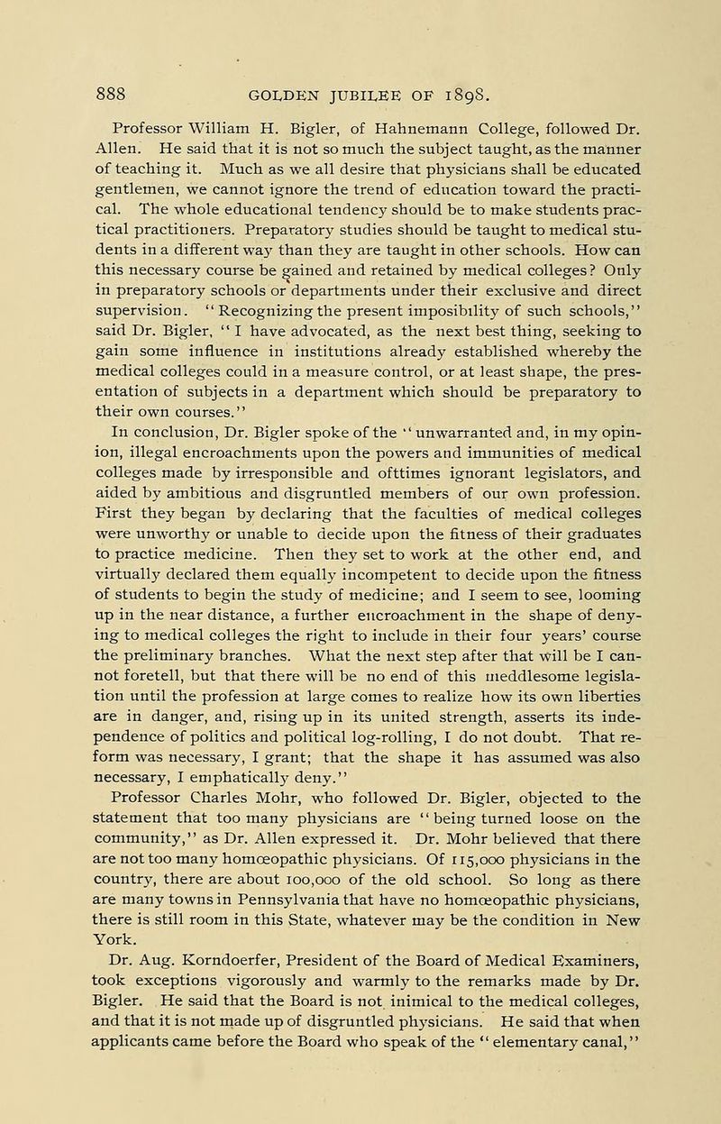 Professor William H. Bigler, of Hahnemann College, followed Dr. Allen. He said that it is not so much the subject taught, as the manner of teaching it. Much as we all desire that physicians shall be educated gentlemen, we cannot ignore the trend of education toward the practi- cal. The whole educational tendency should be to make students prac- tical practitioners. Preparatory studies shoiild be taught to medical stu- dents in a different wa}' than they are taught in other schools. How can this necessary course be gained and retained by medical colleges? Only in preparatory schools or departments under their exclusive and direct supervision. Recognizing the present imposibility of such schools, said Dr. Bigler, I have advocated, as the next best thing, seeking to gain some influence in institutions already established whereby the medical colleges could in a measure control, or at least shape, the pres- entation of subjects in a department which should be preparatory to their own courses. In conclusion. Dr. Bigler spoke of the ' unwarranted and, in my opin- ion, illegal encroachments upon the powers and immunities of medical colleges made by irresponsible and ofttimes ignorant legislators, and aided by ambitious and disgruntled members of our own profession. First they began by declaring that the faculties of medical colleges were unworthy or unable to decide upon the fitness of their graduates to practice medicine. Then they set to work at the other end, and virtually declared them equally incompetent to decide upon the fitness of students to begin the study of medicine; and I seem to see, looming up in the near distance, a further encroachment in the shape of deny- ing to medical colleges the right to include in their four years' course the preliminary branches. What the next step after that will be I can- not foretell, but that there will be no end of this meddlesome legisla- tion until the profession at large comes to realize how its own liberties are in danger, and, rising up in its united strength, asserts its inde- pendence of politics and political log-rolling, I do not doubt. That re- form was necessary, I grant; that the shape it has assumed was also necessary, I emphatically deny. Professor Charles Mohr, who followed Dr. Bigler, objected to the statement that too many physicians are being turned loose on the community, as Dr. Allen expressed it. Dr. Mohr believed that there are not too many homoeopathic physicians. Of 115,000 physicians in the country, there are about 100,000 of the old school. So long as there are many towns in Pennsylvania that have no homoeopathic physicians, there is still room in this State, whatever may be the condition in New York. Dr. Aug. Korndoerfer, President of the Board of Medical Examiners, took exceptions vigorously and warmly to the remarks made by Dr. Bigler. He said that the Board is not inimical to the medical colleges, and that it is not made up of disgruntled physicians. He said that when applicants came before the Board who speak of the elementary canal,