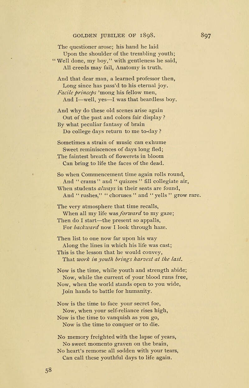 The questioner arose; his hand he laid Upon the shoulder of the trembling youth;  Well done, my boy, with gentleness he said, All creeds may fail, Anatomy is truth. And that dear man, a learned professor then, Long since has pass'd to his eternal joy. Facile princeps 'mong his fellow men. And I—well, yes—I was that beardless boy. And why do these old scenes arise again Out of the past and colors fair display ? By what peculiar fantasy of brain Do college days return to me to-day ? Sometimes a strain of music can exhume Sweet reminiscences of days long fled; The faintest breath of flowerets in bloom Can bring to life the faces of the dead. So when Commencement time again rolls round, . And  crams  and  quizzes  fill collegiate air, When students always in their seats are found. And  rushes,  choruses  and yells  grow rare. The very atmosphere that time recalls, When all my life sf^os forward to my gaze; Then do I start—the present so appalls, For backward now I look through haze. Then list to one now far upon his way Along the lines in which his life was cast; This is the lesson that he would convey. That work in youth brings harvest at the last. Now is the time, while youth and strength abide; Now, while the current of your blood runs free. Now, when the world stands open to you wide, Join hands to battle for humanity. Now is the time to face your secret foe. Now, when your self-reliance rises high. Now is the time to vanquish as you go. Now is the time to conquer or to die. No memory freighted with the lapse of years. No sweet momento graven on the brain. No heart's remorse all sodden with your tears. Can call these youthful days to life again. 58