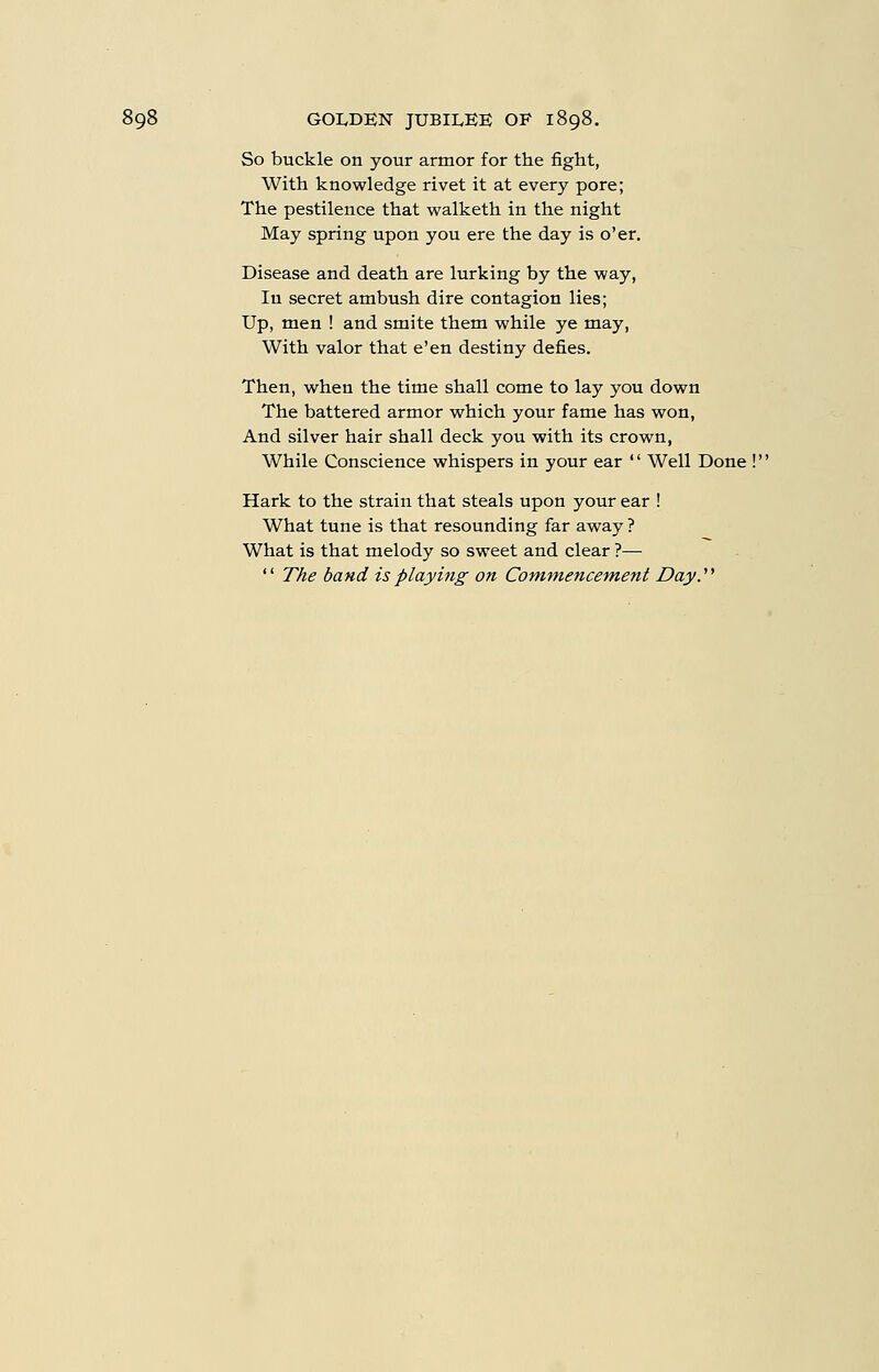 So buckle on your armor for the fight, With knowledge rivet it at every pore; The pestilence that vv^alketh in the night May spring upon you ere the day is o'er. Disease and death are lurking by the way, In secret ambush dire contagion lies; Up, men ! and smite them while ye may, With valor that e'en destiny defies. Then, when the time shall come to lay you down The battered armor which your fame has won, And silver hair shall deck you with its crown, While Conscience whispers in your ear  Well Done !' Hark to the strain that steals upon your ear ! What tune is that resounding far away? What is that melody so sweet and clear ?—  The band is playing on Commencement Day.''''