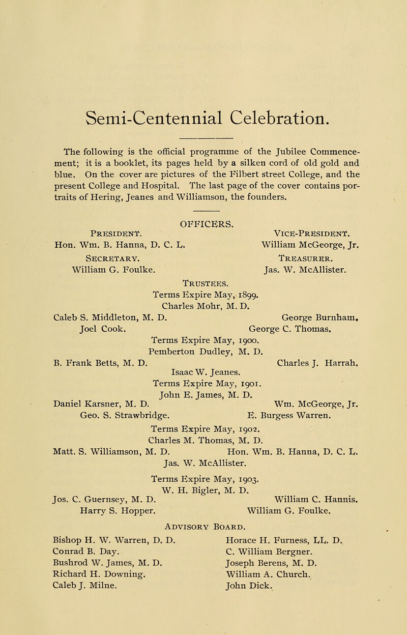 Semi-Centennial Celebration. The following is the official programme of the Jubilee Commence- ment; it is a booklet, its pages held by a silken cord of old gold and blue. On the cover are pictures of the Filbert street College, and the present College and Hospital. The last page of the cover contains por- traits of Hering, Jeanes and Williamson, the founders. OFFICERS. Presidknt. Vice-Pre;side;nt. Hon. Wm. B. Hanna, D. C. L,. William McGeorge, Jr. Secretary. Treasurer. William G. Foulke. Jas. W. McAllister. Trustees. Terms Expire May, 1899. Charles Mohr, M. D. Caleb S. Middleton, M. D. George Burnham, Joel Cook. George C. Thomas. Terms Expire May, 1900. Pemberton Dudley, M. D. B. Frank Betts, M, D. Charles J. Harrah. Isaac W. Jeanes. Terms Expire May, 1901. John E. James, M. D. Daniel Karsner, M. D. Wm. McGeorge, Jr. Geo. S. Strawbridge. E. Burgess Warren. Terms Expire May, 1902. Charles M. Thomas, M. D. Matt. S. Williamson, M. D. Hon. Wm. B. Hanna, D. C. L. Jas. W. McAllister. Terms Expire May, 1903. W. H. Bigler, M. D. Jos. C. Guernsey, M. D. William C. Hannis. Harry S. Hopper. William G. Foulke. Advisory Board. Bishop H. W. Warren, D. D. Horace H. Furness, I/L,. D., Conrad B. Day. C. William Bergner. Bushrod W. James, M. D. Joseph Berens, M. D. Richard H. Downing. William A. Church. Caleb J. Milne. John Dick.