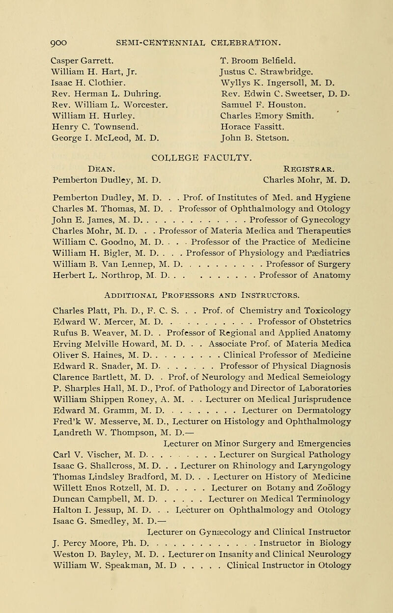 Casper Garrett. T. Broom Belfield. William H. Hart, Jr. Justus C. Strawbridge. Isaac H. Clothier. Wyllys K. Ingersoll, M. D, Rev. Herman I,. Duhring. Rev. Edwin C. Sweetser, D. D. Rev. William L. Worcester. Samuel F. Houston. William H. Hurley. Charles Emory Smith. Henry C. Townsend. Horace Fassitt. George I. McLeod, M. D. John B. Stetson. COLLEGE FACULTY. Dean. Registrar. Pemberton Dudley, M. D. Charles Mohr, M. D. Pemberton Dudley, M. D. . . Prof, of Institutes of Med. and Hygiene Charles M. Thomas, M. D. . Professor of Ophthalmology and Otology John E. James, M. D Professor of Gynecology Charles Mohr, M. D. . . Professor of Materia Medica and Therapeutics William C. Goodno, M. D. . . ■ Professor of the Practice of Medicine William H. Bigler, M. D. . . . Professor of Physiology and Paediatrics William B. Van Lennep, M. D Professor of Surgery Herbert L. Northrop, M. D Professor of Anatomy Additionai, Professors and Instructors. Charles Piatt, Ph. D., F. C. S. . . Prof, of Chemistry and Toxicology Edward W. Mercer, M. D Professor of Obstetrics Rufus B. Weaver, M. D. . Professor of Regional and Applied Anatomy Erving Melville Howard, M. D. . . Associate Prof, of Materia Medica Oliver S. Haines, M. D Clinical Professor of Medicine Edward R. Snader, M. D Professor of Physical Diagnosis Clarence Bartlett, M. D. . Prof, of Neurology and Medical Semeiology P. Sharpies Hall, M. D., Prof, of Pathology and Director of Laboratories William Shippen Roney, A. M. . . Lecturer on Medical Jurisprudence Edward M. Gramm, M. D Lecturer on Dermatology Fred'k W. Messerve, M. D., Lecturer on Histology and Ophthalmology Landreth W. Thompson, M. D.— Lecturer on Minor Surgery and Emergencies Carl V. Vischer, M. D Lecturer on Surgical Pathology Isaac G. Shall cross, M. D. . . Lecturer on Rhinology and Laryngology Thomas Lindsley Bradford, M. D. . . Lecturer on History of Medicine Willett Enos Rotzell, M. D Lecturer on Botany and Zoology Duncan Campbell, M. D Lecturer on Medical Terminology Halton I. Jessup, M. D. . . Lecturer on Ophthalmology and Otology Isaac G. Smedley, M. D.— Lecturer on Gynaecology and Clinical Instructor J. Percy Moore, Ph. D Instructor in Biology Weston D. Bayley, M. D. . Lecturer on Insanity and Clinical Neurology William W. Speakman, M. D Clinical Instructor in Otology