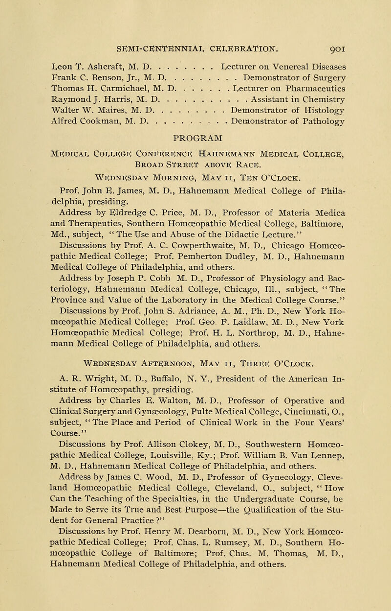 Ivcon T. Ashcraft, M. D Lecturer on Venereal Diseases Frank C. Benson, Jr., M. D Demonstrator of Surgery- Thomas H. Carmichael, M. D Lecturer on Pharmaceutics Raymond J. Harris, M. D Assistant in Chemistry Walter W. Maires, M. D Demonstrator of Histology Alfred Cookman, M. D Demonstrator of Pathology PROGRAM Medicai, Coi,r,E;GE Conference Hahnemann Medicai, Coi,i.ege, Broad Street above Race. Wednesday Morning, May ii, Ten 0'Ci,ock. Prof. John E. James, M. D., Hahnemann Medical College of Phila- delphia, presiding. Address by Eldredge C. Price, M. D., Professor of Materia Medica and Therapeutics, Southern Homoeopathic Medical College, Baltimore, Md., subject,  The Use and Abuse of the Didactic Lecture. Discussions by Prof. A. C. Cowperthwaite, M. D., Chicago Homoeo- pathic Medical College; Prof. Pemberton Dudley, M. D., Hahnemann Medical College of Philadelphia, and others. Address by Joseph P. Cobb M. D., Professor of Physiology and Bac- teriology, Hahnemann Medical College, Chicago, 111., subject, The Province and Value of the Laboratory in the Medical College Course. Discussions by Prof. John S. Adriance, A. M., Ph. D., New York Ho- moeopathic Medical College; Prof. Geo. F. Laidlaw, M. D., New York Homoeopathic Medical College; Prof. H. L. Northrop, M. D., Hahne- mann Medical College of Philadelphia, and others. Wednesday Afternoon, May ii. Three O'Clock. A. R. Wright, M. D., Buffalo, N. Y., President of the American In- stitute of Homoeopathy, presiding. Address by Charles E. Walton, M. D., Professor of Operative and Clinical Surgery and Gynaecology, Pulte Medical College, Cincinnati, O., subject, The Place and Period of Clinical Work in the Four Years' Course. Discussions by Prof. Allison Clokey, M. D., Southwestern Homoeo- pathic Medical College, Louisville. Ky.; Prof. William B. Van Lennep, M. D., Hahnemann Medical College of Philadelphia, and others. Address by James C. Wood, M. D., Professor of Gynecology, Cleve- land Homoeopathic Medical College, Cleveland, O., subject, How Can the Teaching of the Specialties, in the Undergraduate Course, be Made to Serve its True and Best Purpose—the Qualification of the Stu- dent for General Practice ? Discussions by Prof. Henry M. Dearborn, M. D., New York Homoeo- pathic Medical College; Prof. Chas. L. Rumsey, M. D., Southern Ho- moeopathic College of Baltimore; Prof. Chas. M. Thomas, M. D., Hahnemann Medical College of Philadelphia, and others.