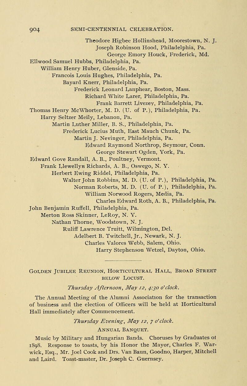 Theodore Higbee Hollinshead, Moorestown, N. J. Joseph Robinson Hood, Philadelphia, Pa. George Emory Houck, Frederick, Md. Ellwood Samuel Hubbs, Philadelphia, Pa. William Henry Huber, Glenside, Pa. Francois Louis Hughes, Philadelphia, Pa. Bayard Knerr, Philadelphia, Pa. Frederick Leonard Lanphear, Boston, Mass. Richard White Larer, Philadelphia, Pa. Frank Barrett Livezey, Philadelphia, Pa. Thomas Henry McWhorter, M. D. (U. of P.), Philadelphia, Pa. Harry Seltzer Meily, Lebanon, Pa. Martin Luther Miller, B. S., Philadelphia, Pa. Frederick Lucius Muth, East Mauch Chunk, Pa, Martin J. Nevinger, Philadelphia, Pa. Edward Raymond Northrop, Seymour, Conn. George Stewart Ogden, York, Pa. Edward Gove Randall, A. B., Poultney, Vermont. Frank Llewellyn Richards, A. B., Oswego, N. Y. Herbert Ewing Riddel, Philadelphia, Pa. Walter John Robbins, M. D. (U. of P.), Philadelphia, Pa. Norman Roberts, M. D. (U. of P.), Philadelphia, Pa. William Norwood Rogers, Media, Pa. Charles Edward Roth, A. B., Philadelphia, Pa. John Benjamin Ruffell, Philadelphia, Pa. Merton Ross Skinner, LeRoy, N. Y. Nathan Thorne, Woodstown, N. J. Ruliff Lawrence Truitt, Wilmington, Del. Adelbert B. Twitchell, Jr., Newark, N. J. Charles Valores Webb, Salem, Ohio. Harry Stephenson Wetzel, Dayton, Ohio. Goi.de;n Jubii^ee Reunion, Horticui^turai, Hai,!,, Broad Street BE1.0W Locust. Thursday Afternoon, May 12, 4:30 o'clock. The Annual Meeting of the Alumni Association for the transaction of business and the election of Officers will be held at Horticultural Hall immediately after Commencement. Thursday Evening, May 12, 7 0''clock. Annual Banquet. Music by Military and Hungarian Bands. Choruses by Graduates ot 1898. Response to toasts, by his Honor the Mayor, Charles F. War- wick, Esq., Mr. Joel Cook and Drs. Van Baun, Goodno, Harper, Mitchell and Laird. Toast-master, Dr. Joseph C. Guernsey.