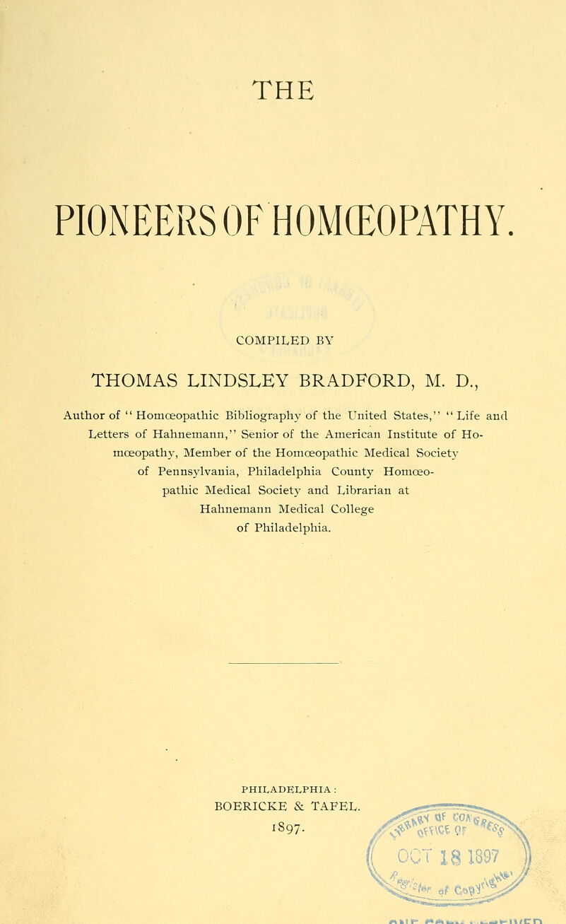 THE PIONEERS OF HOMCEOPATHY COMPILED BY THOMAS LINDSLEY BRADFORD, M. D., Author of  Homoeopathic Bibliography of the United States,  Life and Letters of Hahnemann, Senior of the American Institute of Ho- moeopath}-, Member of the Homoeopathic Medical Society of Pennsylvania, Philadelphia County Homoeo- pathic Medical Society and Librarian at Hahnemann Medical College of Philadelphia. PHILADELPHIA : BOERICKE & TAFEL. 1897- «^kir> «*«kiu.^^ . .i^_>»-itfCi