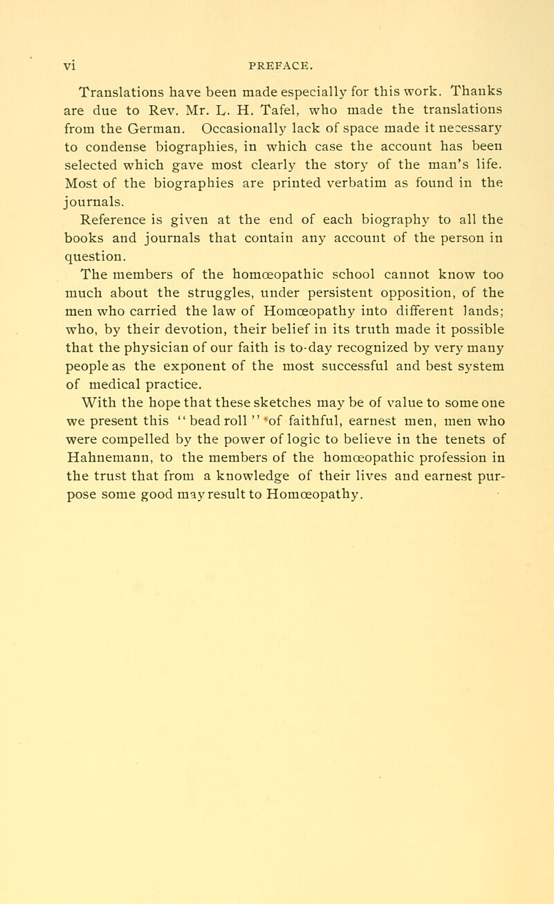 Translations have been made especially for this work. Thanks are due to Rev, Mr. I^. H. Tafel, who made the translations from the German. Occasionally lack of space made it necessary to condense biographies, in which case the account has been selected which gave most clearly the story of the man's life. Most of the biographies are printed verbatim as found in the journals. Reference is given at the end of each biography to all the books and journals that contain any account of the person in question. The members of the homoeopathic school cannot know too much about the struggles, under persistent opposition, of the men who carried the law of Homoeopathy into different lands; who, by their devotion, their belief in its truth made it possible that the physician of our faith is to-day recognized by very many people as the exponent of the most successful and best system of medical practice. With the hope that these sketches maybe of value to someone we present this  bead roll  'of faithful, earnest men, men who were compelled by the power of logic to believe in the tenets of Hahnemann, to the members of the homoeopathic profession in the trust that from a knowledge of their lives and earnest pur- pose some good may result to Homoeopathy.