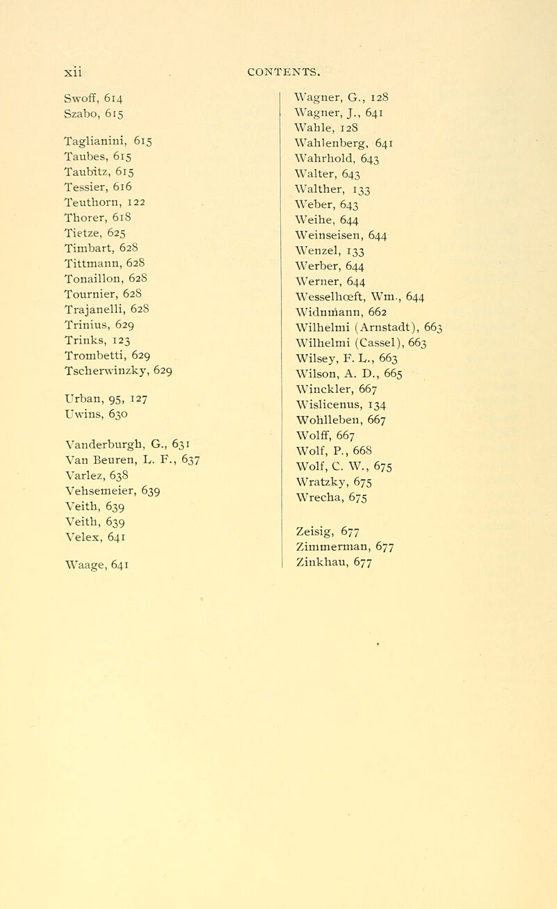 Swoff, 614 Szabo, 615 Taglianini, 615 Taubes, 615 Taubitz, 615 Tessier, 616 Teuthorn, 122 Thorer, 618 Tietze, 625 Timbart, 628 Tittmann, 628 Tonaillon, 628 Tournier, 62S Trajanelli, 628 Trinius, 629 Trinks, 123 Trombetti, 629 Tscherwinzky, 629 Urban, 95, 127 Uwins, 630 Vanderburgh, G., 631 Van Beuren, L,. F., 637 Varlez, 638 Vehsemeier, 639 Veith, 639 Veith, 639 Velex, 641 Waage, 641 Wagner, G., 128 Wagner, J., 641 Wahle, 12S Wahlenberg, 641 Wahrhold, 643 Walter, 643 Walther, 133 Weber, 643 Weihe, 644 Weinseisen, 644 Wenzel, 133 Werber, 644 Werner, 644 Wesselhoeft, Wm., 644 Widnmann, 662 Wilhelmi (Arnstadt), 66^ Wilhelmi (Cassel), 663 Wilsey, F. Iv., 663 Wilson, A. D., 665 Winckler, 667 Wislicenus, 134 Wohlleben, 667 WolfF, 667 Wolf, P., 668 Wolf, C. W., 675 Wratzky, 675 Wrecha, 675 Zeisig, 677 Zimmerman, 677 Zinkhau, 677