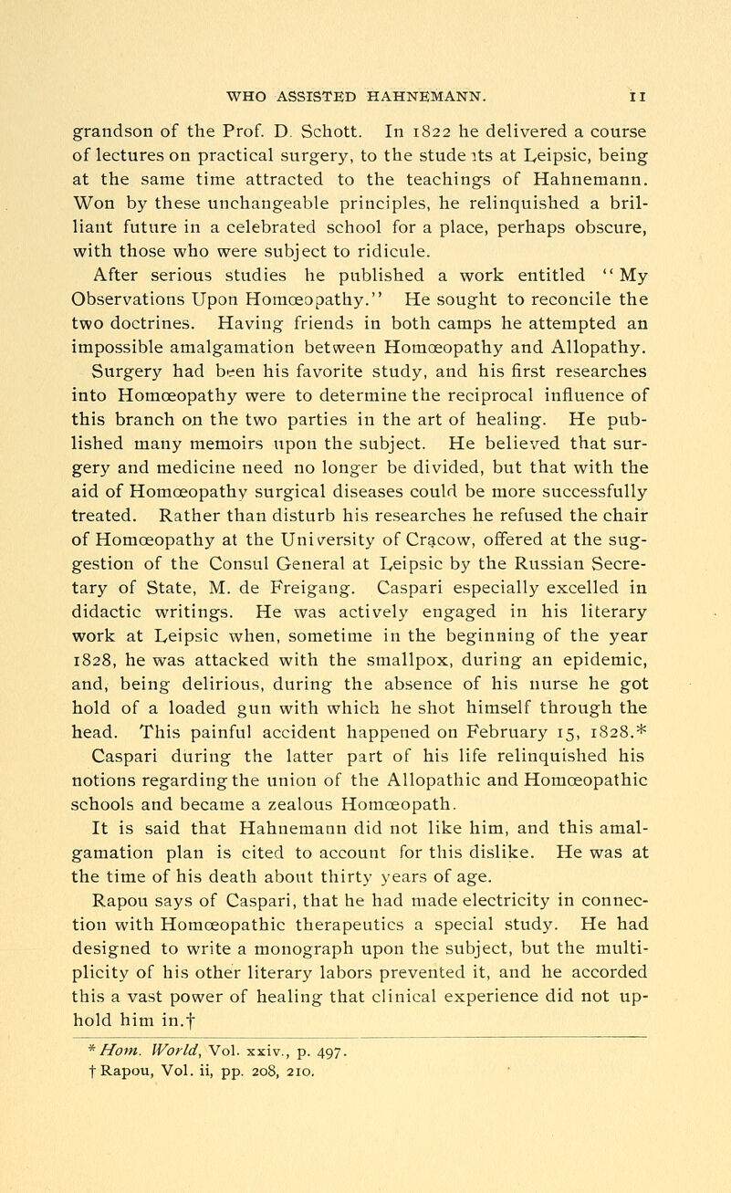 grandson of the Prof. D. Schott. In 1822 he delivered a course of lectures on practical surgery, to the stude its at lycipsic, being at the same time attracted to the teachings of Hahnemann. Won by these unchangeable principles, he relinquished a bril- liant future in a celebrated school for a place, perhaps obscure, with those who were subject to ridicule. After serious studies he published a work entitled My Observations Upon Homoeopathy. He sought to reconcile the two doctrines. Having friends in both camps he attempted an impossible amalgamation between Homoeopathy and Allopathy. Surgery had been his favorite study, and his first researches into Homoeopathy were to determine the reciprocal influence of this branch on the two parties in the art of healing. He pub- lished many memoirs upon the subject. He believed that sur- gery and medicine need no longer be divided, but that with the aid of Homoeopathy surgical diseases could be more successfully treated. Rather than disturb his researches he refused the chair of Homoeopathy at the University of Cracow, offered at the sug- gestion of the Consul General at I,eipsic by the Russian Secre- tary of State, M. de Freigang. Caspari especially excelled in didactic writings. He was actively engaged in his literary work at Leipsic when, sometime in the beginning of the year 1828, he was attacked with the smallpox, during an epidemic, and, being delirious, during the absence of his nurse he got hold of a loaded gun with which he shot himself through the head. This painful accident happened on February 15, 1828.* Caspari during the latter part of his life relinquished his notions regarding the union of the Allopathic and Homoeopathic schools and became a zealous Homoeopath. It is said that Hahnemann did not like him, and this amal- gamation plan is cited to account for this dislike. He was at the time of his death about thirty years of age. Rapou says of Caspari, that he had made electricity in connec- tion with Homoeopathic therapeutics a special study. He had designed to write a monograph upon the subject, but the multi- plicity of his other literary labors prevented it, and he accorded this a vast power of healing that clinical experience did not up- hold him in.f *Hofn. World, Vol. xxiv., p. 497. t Rapou, Vol. ii, pp. 208, 210.