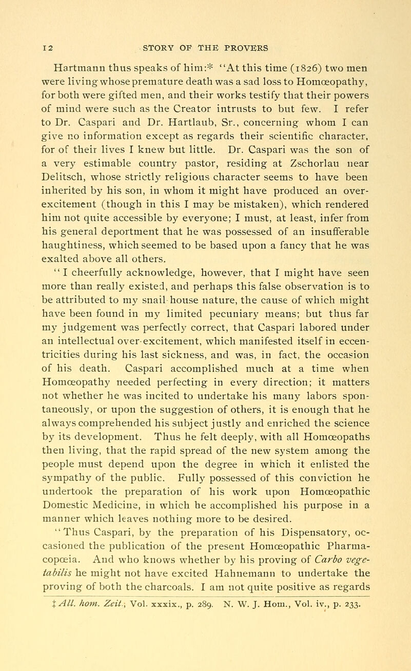 Hartmann thus speaks of him:* At this time (1826) two men were living whose premature death was a sad loss to Homoeopathy, for both were gifted men, and their works testify that their powers of mind were such as the Creator intrusts to but few. I refer to Dr. Caspari and Dr. Hartlaub, Sr., concerning whom I can give no information except as regards their scientific character, for of their lives I knew but little. Dr. Caspari was the son of a very estimable country pastor, residing at Zschorlau near Delitsch, whose strictly religious character seems to have been inherited by his son, in whom it might have produced an over- excitement (though in this I may be mistaken), which rendered him not quite accessible by everyone; I must, at least, infer from his general deportment that he was possessed of an insufferable haughtiness, which seemed to be based upon a fancy that he was exalted above all others.  I cheerfully acknowledge, however, that I might have seen more than really existed, and perhaps this false observation is to be attributed to my snail-house nature, the cause of which might have been found in my limited pecuniary means; but thus far my judgement was perfectly correct, that Caspari labored under an intellectual over-excitement, which manifested itself in eccen- tricities during his last sickness, and was, in fact, the occasion of his death. Caspari accomplished much at a time when Homoeopathy needed perfecting in every direction; it matters not whether he was incited to undertake his many labors spon- taneously, or upon the suggestion of others, it is enough that he always comprehended his subject justly and enriched the science by its development. Thus he felt deeply, with all Homoeopaths then living, that the rapid spread of the new system among the people must depend upon the degree in which it enlisted the sympathy of the public. Fully possessed of this conviction he undertook the preparation of his work upon Homoeopathic Domestic Medicine, in which he accomplished his purpose in a manner which leaves nothing more to be desired. Thus Caspari, by the preparation of his Dispensatory, oc- casioned the publication of the present Homoeopathic Pharma- copoeia. And who knows whether by his proving of Carbo vege- tabilis he might not have excited Hahnemann to undertake the proving of both the charcoals. I am not quite positive as regards XAll. horn. Zeit.\ Vol. xxxix., p. 289. N. W. J. Horn., Vol. iv., p. 233.