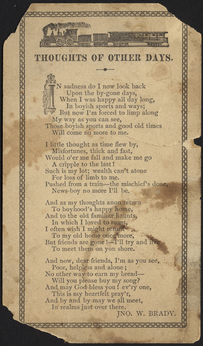 EHffi5H5HSE5EH52S25HH5E;H5E535E5Ea5EE52!ii THOUGHTS OF OTHER DAYS. fN sadness do I now look back Upon the by-gone days, When I was happy all day long, In boyish sports and ways; !D~$V But now I'm forced to limp along My way as you can see, Those boyish sports and good old times Will come no more to me. I little thought as time flew by, Misfortunes, thick and fast, Would o'er me fall and make me go A cripple to the last! Such is my lot; wealth can't atone For loss of limb to me. Pushed from a train—the mischief's done, News-boy no more I'll be. And as my thoughts anonreturn To boyhood's happy home, And to the old familiar haunts, In which I loved to rq^m? I often wish I might retfurfP* To my old home once<*m.ore, But friends are gone !—I'll try and To meet them on yon shore. 'N And now, dear friends, I'm as you see, Poor, helpless and alone; No other way to earn my bread— Will you please buy my song? And. may God bless you ! ev'ry one, This is my heartfelt pray'r, And by and by may we all meet, In realms just over there. JNO. W. BRADY. ffl K gS5H5EHHR525BHS5H5H5H5H5H525E5ZH5E525EK5H5E5HH5HSJ