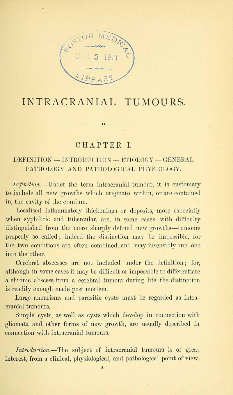 O* M^ -F INTRACRANIAL TUMOURS. CHAPTER I. DEFINITION — INTRODUCTION — ETIOLOGY — GENERAL PATHOLOGY AND PATHOLOGICAL PHYSIOLOGY. Definition.—Under the term intracranial tumour, it is customary to include all new growths which originate within, or are contained in, the cavity of the cranium. Localised inflammatory thickenings or deposits, more especially when syphilitic and tubercular, are, in some cases, with difficulty distinguished from the more sharply defined new growths—tumours properly so called ; indeed the distinction may be impossible, for the two conditions are often combined, and may insensibly run one into the other. Cerebral abscesses are not included under the definition; for, although in some cases it may be difficult or impossible to differentiate a chronic abscess from a cerebral tumour during life, the distinction is readily enough made post mortem. Large aneurisms and parasitic cysts must be regarded as intra- cranial tumours. Simple cysts, as well as cysts which develop in connection with gliomata and other forms of new growth, are usually described in connection with intracranial tumours. Introduction.—The subject of intracranial tumours is of great interest, from a clinical, physiological, and pathological point of view. A