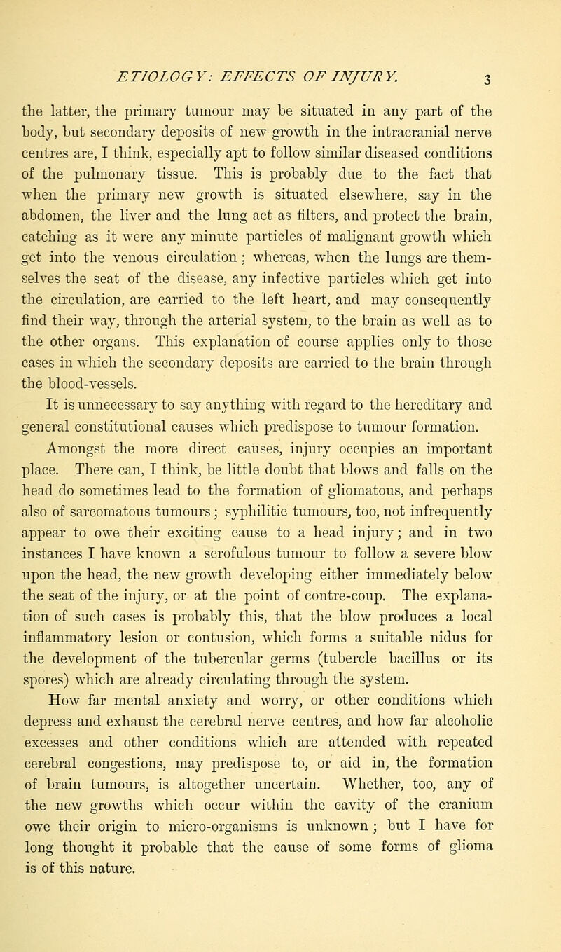 the latter, the primary tumour may be situated in any part of the body, but secondary deposits of new growth in the intracranial nerve centres are, I think, especially apt to follow similar diseased conditions of the pulmonary tissue. This is probably due to the fact that when the primary new growth is situated elsewhere, say in the abdomen, the liver and the lung act as filters, and protect the brain, catching as it were any minute particles of malignant growth which get into the venous circulation ; whereas, when the lungs are them- selves the seat of the disease, any infective particles which get into the circulation, are carried to the left heart, and may consequently find their way, through the arterial system, to the brain as well as to the other organs. This explanation of course applies only to those cases in which the secondary deposits are carried to the brain through the blood-vessels. It is unnecessary to say anything with regard to the hereditary and general constitutional causes which predispose to tumour formation. Amongst the more direct causes, injury occupies an important place. There can, I think, be little doubt that blows and falls on the head do sometimes lead to the formation of gliomatous, and perhaps also of sarcomatous tumours; syphilitic tumours, too, not infrequently appear to owe their exciting cause to a head injury; and in two instances I have known a scrofulous tumour to follow a severe blow upon the head, the new growth developing either immediately below the seat of the injury, or at the point of contre-coup. The explana- tion of such cases is probably this, that the blow produces a local inflammatory lesion or contusion, which forms a suitable nidus for the development of the tubercular germs (tubercle bacillus or its spores) which are already circulating through the system. How far mental anxiety and worry, or other conditions which depress and exhaust the cerebral nerve centres, and how far alcoholic excesses and other conditions which are attended with repeated cerebral congestions, may predispose to, or aid in, the formation of brain tumours, is altogether uncertain. Whether, too, any of the new growths which occur within the cavity of the cranium owe their origin to micro-organisms is unknown ; but I have for long thought it probable that the cause of some forms of glioma is of this nature.