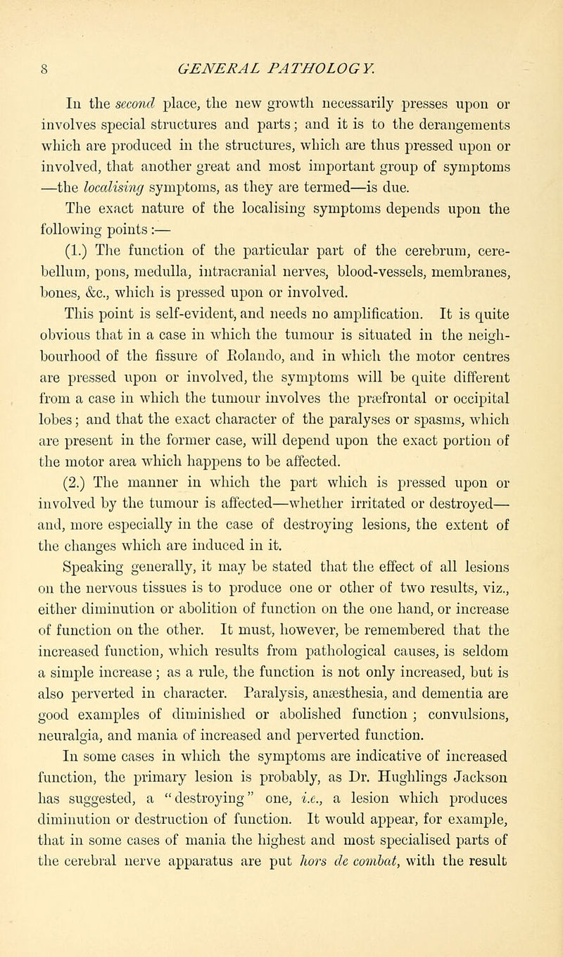 In the second place, the new growth necessarily presses upon or involves special structures and parts; and it is to the derangements which are produced in the structures, which are thus pressed upon or involved, that another great and most important group of symptoms —the localising symptoms, as they are termed—is due. The exact nature of the localising symptoms depends upon the following points:— (1.) The function of the particular part of the cerebrum, cere- bellum, pons, medulla, intracranial nerves, blood-vessels, membranes, bones, &c, which is pressed upon or involved. This point is self-evident, and needs no amplification. It is quite obvious that in a case in which the tumour is situated in the neigh- bourhood of the fissure of Eolando, and in which the motor centres are pressed upon or involved, the symptoms will be quite different from a case in which the tumour involves the prefrontal or occipital lobes; and that the exact character of the paralyses or spasms, which are present in the former case, will depend upon the exact portion of the motor area which happens to be affected. (2.) The manner in which the part which is pressed upon or involved by the tumour is affected—whether irritated or destroyed— and, more especially in the case of destroying lesions, the extent of the changes which are induced in it. Speaking generally, it may be stated that the effect of all lesions on the nervous tissues is to produce one or other of two results, viz., either diminution or abolition of function on the one hand, or increase of function on the other. It must, however, be remembered that the increased function, which results from pathological causes, is seldom a simple increase; as a rule, the function is not only increased, but is also perverted iii character. Paralysis, anaesthesia, and dementia are good examples of diminished or abolished function ; convulsions, neuralgia, and mania of increased and perverted function. In some cases in which the symptoms are indicative of increased function, the primary lesion is probably, as Dr. Hughlings Jackson has suggested, a  destroying one, i.e., a lesion which produces diminution or destruction of function. It would appear, for example, that in some cases of mania the highest and most specialised parts of the cerebral nerve apparatus are put hors cle combat, with the result