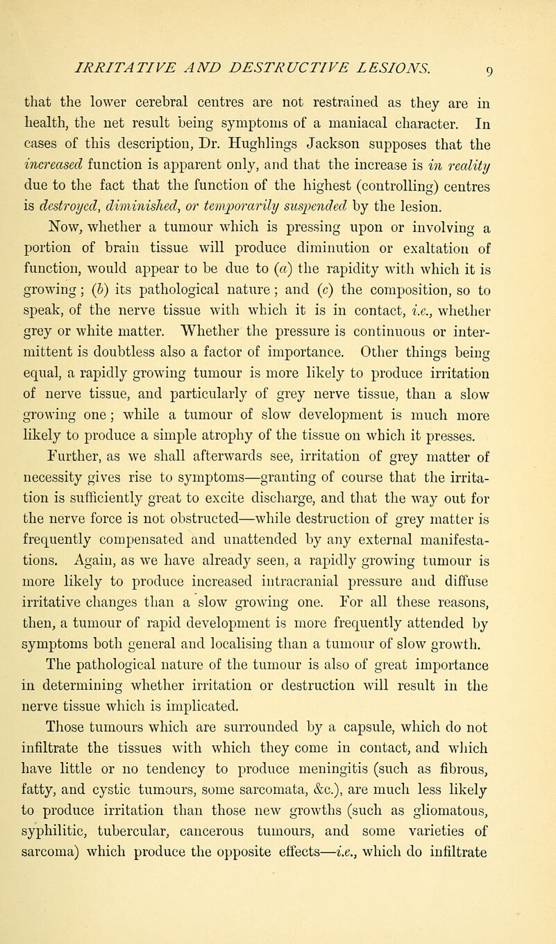 that the lower cerebral centres are not restrained as they are in health, the net result being symptoms of a maniacal character. In cases of this description, Dr. Hughlings Jackson supposes that the increased function is apparent only, and that the increase is in reality due to the fact that the function of the highest (controlling) centres is destroyed, diminished, or temporarily suspended by the lesion. Now, whether a tumour which is pressing upon or involving a portion of brain tissue will produce diminution or exaltation of function, would appear to be due to (a) the rapidity with which it is growing; (b) its pathological nature; and (c) the composition, so to speak, of the nerve tissue with which it is in contact, i.e., whether grey or white matter. Whether the pressure is continuous or inter- mittent is doubtless also a factor of importance. Other things being equal, a rapidly growing tumour is more likely to produce irritation of nerve tissue, and particularly of grey nerve tissue, than a slow growing one; while a tumour of slow development is much more likely to produce a simple atrophy of the tissue on which it presses. Further, as we shall afterwards see, irritation of grey matter of necessity gives rise to symptoms—granting of course that the irrita- tion is sufficiently great to excite discharge, and that the way out for the nerve force is not obstructed—while destruction of grey matter is frequently compensated and unattended by any external manifesta- tions. Again, as we have already seen, a rapidly growing tumour is more likely to produce increased intracranial pressure and diffuse irritative changes than a slow growing one. For all these reasons, then, a tumour of rapid development is more frequently attended by symptoms both general and localising than a tumour of slow growth. The pathological nature of the tumour is also of great importance in determining whether irritation or destruction will result in the nerve tissue which is implicated. Those tumours which are surrounded by a capsule, which do not infiltrate the tissues with which they come in contact, and which have little or no tendency to produce meningitis (such as fibrous, fatty, and cystic tumours, some sarcomata, &c), are much less likely to produce irritation than those new growths (such as gliomatous, syphilitic, tubercular, cancerous tumours, and some varieties of sarcoma) which produce the opposite effects—i.e., which do infiltrate