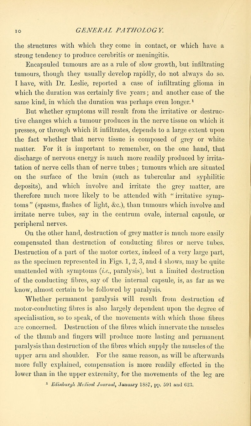 the structures with which they come in contact, or which have a strong tendency to produce cerebritis or meningitis. Encapsuled tumours are as a rule of slow growth, but infiltrating tumours, though they usually develop rapidly, do not always do so. I have, with Dr. Leslie, reported a case of infiltrating glioma in which the duration was certainly five years; and another case of the same kind, in which the duration was perhaps even longer.x But whether symptoms will result from the irritative or destruc- tive changes which a tumour produces in the nerve tissue on which it presses, or through which it infiltrates, depends to a large extent upon the fact whether that nerve tissue is composed of grey or white matter. For it is important to remember, on the one hand, that discharge of nervous energy is much more readily produced by irrita- tation of nerve cells than of nerve tubes ; tumours which are situated on the surface of the brain (such as tubercular and syphilitic deposits), and which involve and irritate the grey matter, are therefore much more likely to be attended with  irritative symp- toms  (spasms, flashes of light, &c), than tumours which involve and irritate nerve tubes, say in the centrum ovale, internal capsule, or peripheral nerves. On the other hand, destruction of grey matter is much more easily compensated than destruction of conducting fibres or nerve tubes. Destruction of a part of the motor cortex, indeed of a very large part, as the specimen represented in Figs. 1, 2, 3, and 4 shows, may be quite unattended with symptoms (i.e., paralysis), but a limited destruction of the conducting fibres, say of the internal capsule, is, as far as we know, almost certain to be followed by paralysis. Whether permanent paralysis will result from destruction of motor-conducting fibres is also largely dependent upon the degree of specialisation, so to speak, of the movements w7ith which those fibres are concerned. Destruction of the fibres which innervate the muscles of the thumb and fingers will produce more lasting and permanent paralysis than destruction of the fibres which supply the muscles of the upper arm and shoulder. For the same reason, as will be afterwards more fully explained, compensation is more readily effected in the lower than in the upper extremity, for the movements of the leg are