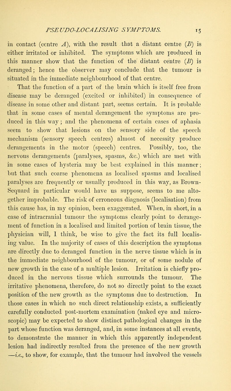 in contact (centre A), with the result that a distant centre (B) is either irritated or inhibited. The symptoms which are produced in this manner show that the function of the' distant centre (B) is deranged; hence the observer may conclude that the tumour is situated in the immediate neighbourhood of that centre. That the function of a part of the brain which is itself free from disease may be deranged (excited or inhibited) in consequence of* disease in some other and distant part, seems certain. It is probable that in some cases of mental derangement the symptoms are pro- duced in this way; and the phenomena of certain cases of aphasia seem to show that lesions on the sensory side of the speech mechanism (sensory speech centres) almost of necessity produce derangements in the motor (speech) centres. Possibly, too, the nervous derangements (paralyses, spasms, &c.) which are met with in some cases of hysteria may be best explained in this manner; but that such coarse phenomena as localised spasms and localised paralyses are frequently or usually produced in this way, as Brown- Sequard in particular would have us suppose, seems to me alto- gether improbable. The risk of erroneous diagnosis (localisation) from this cause has, in my opinion, been exaggerated. When, in short, in a case of intracranial tumour the symptoms clearly point to derange- ment of function in a localised and limited portion of brain tissue, the physician will, I think, be wise to give the fact its full localis- ing value. In the majority of cases of this description the symptoms are directly due to deranged function in the nerve tissue which is in the immediate neighbourhood of the tumour, or of some nodule of new growth in the case of a multiple lesion. Irritation is chiefly pro- duced in the nervous tissue which surrounds the tumour. The irritative phenomena, therefore, do not so directly point to the exact position of the new growth as the symptoms due to destruction. In those cases in which no such direct relationship exists, a sufficiently carefully conducted post-mortem examination (naked eye and micro- scopic) may be expected to show distinct pathological changes in the part whose function was deranged, and, in some instances at all events, to demonstrate the manner in which this apparently independent lesion had indirectly resulted from the presence of the new growth —i.e., to show, for example, that the tumour had involved the vessels