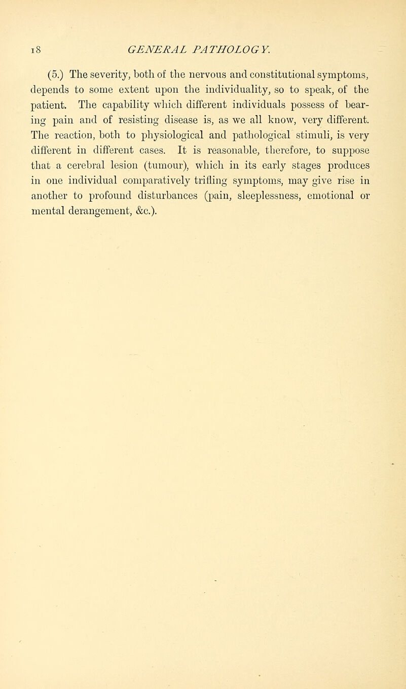 (5.) The severity, both of the nervous and constitutional symptoms, depends to some extent upon the individuality, so to speak, of the patient. The capability which different individuals possess of bear- ing pain and of resisting disease is, as we all know, very different. The reaction, both to physiological and pathological stimuli, is very different in different cases. It is reasonable, therefore, to suppose that a cerebral lesion (tumour), which in its early stages produces in one individual comparatively trifling symptoms, may give rise in another to profound disturbances (pain, sleeplessness, emotional or mental derangement, &c).