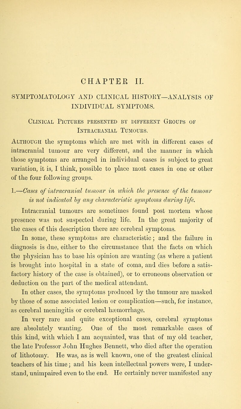 SYMPTOMATOLOGY AND CLINICAL HISTOKY—ANALYSIS OF INDIVIDUAL SYMPTOMS. Clinical Pictures presented by different Groups of Intracranial Tumours. Although the symptoms which are met with in different cases of intracranial tumour are very different, and the manner in which those symptoms are arranged in individual cases is subject to great variation, it is, I think, possible to place most cases in one or other of the four following groups. 1.—Cases of intracranial tumour in which the •presence of the tumour is not indicated by any characteristic symptoms during life. Intracranial tumours are sometimes found post mortem whose presence was not suspected during life. In the great majority of the cases of this description there are cerebral symptoms. In some, these symptoms are characteristic; and the failure in diagnosis is due, either to the circumstance that the facts on which the physician has to base his opinion are wanting (as where a patient is brought into hospital in a state of coma, and dies before a satis- factory history of the case is obtained), or to erroneous observation or deduction on the part of the medical attendant. In other cases, the symptoms produced by the tumour are masked by those of some associated lesion or complication—such, for instance, as cerebral meningitis or cerebral hemorrhage. In very rare and quite exceptional cases, cerebral symptoms are absolutely wanting. One of the most remarkable cases of this kind, with which I am acquainted, was that of my old teacher, the late Professor John Hughes Bennett, who died after the operation of lithotomy. He was, as is well known, one of the greatest clinical teachers of his time; and his keen intellectual powers were, I under- stand, unimpaired even to the end. He certainly never manifested any