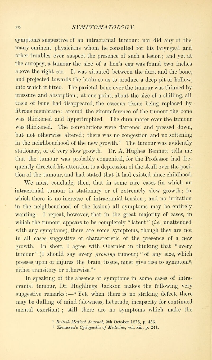 symptoms suggestive of an intracranial tumour; nor did any of the many eminent physicians whom he consulted for his laryngeal and other troubles ever suspect the presence of such a lesion; and yet at the autopsy, a tumour the size of a hen's egg was found two inches above the right ear. It was situated between the dura and the bone, and projected towards the brain so as to produce a deep pit or hollow, into which it fitted. The parietal bone over the tumour was thinned by pressure and absorption; at one point, about the size of a shilling, all trace of bone had disappeared, the osseous tissue being replaced by fibrous membrane; around the circumference of the tumour the bone was thickened and hypertrophied. The dura mater over the tumour was thickened. The convolutions were flattened and pressed clown, but not otherwise altered; there was no congestion and no softening in the neighbourhood of the new growth.1 The tumour was evidently stationary, or of very slow growth. Dr. A. Hughes Bennett tells me that the tumour was probably congenital, for the Professor had fre- quently directed his attention to a depression of the skull over the posi- tion of the tumour, and had stated that it had existed since childhood. We must conclude, then, that in some rare cases (in which an intracranial tumour is stationary or of extremely slow growth; in which there is no increase of intracranial tension ; and no irritation in the neighbourhood of the lesion) all symptoms may be entirely wanting. I repeat, however, that in the great majority of cases, in which the tumour appears to be completely latent (i.e., unattended with any symptoms), there are some symptoms, though they are not in all cases suggestive or characteristic of the presence of a new growth. In short, I agree with Obernier in thinking that every tumour (I should say every growing tumour)  of any size, which presses upon or injures the brain tissue, must give rise to symptoms, either transitory or otherwise.2 In speaking of the absence of symptoms in some cases of intra- cranial tumour, Dr. Hughlings Jackson makes the following very suggestive remarks :— Yet, when there is no striking defect, there may be dulling of mind (slowness, hebetude, incapacity for continued mental exertion) ; still there are no symptoms which make the 1 British Medical Journal, 9th October 1875, p. 453. 2 Ziemssen's Cyclopcedia of Medicine, vol. xii., p. 241.