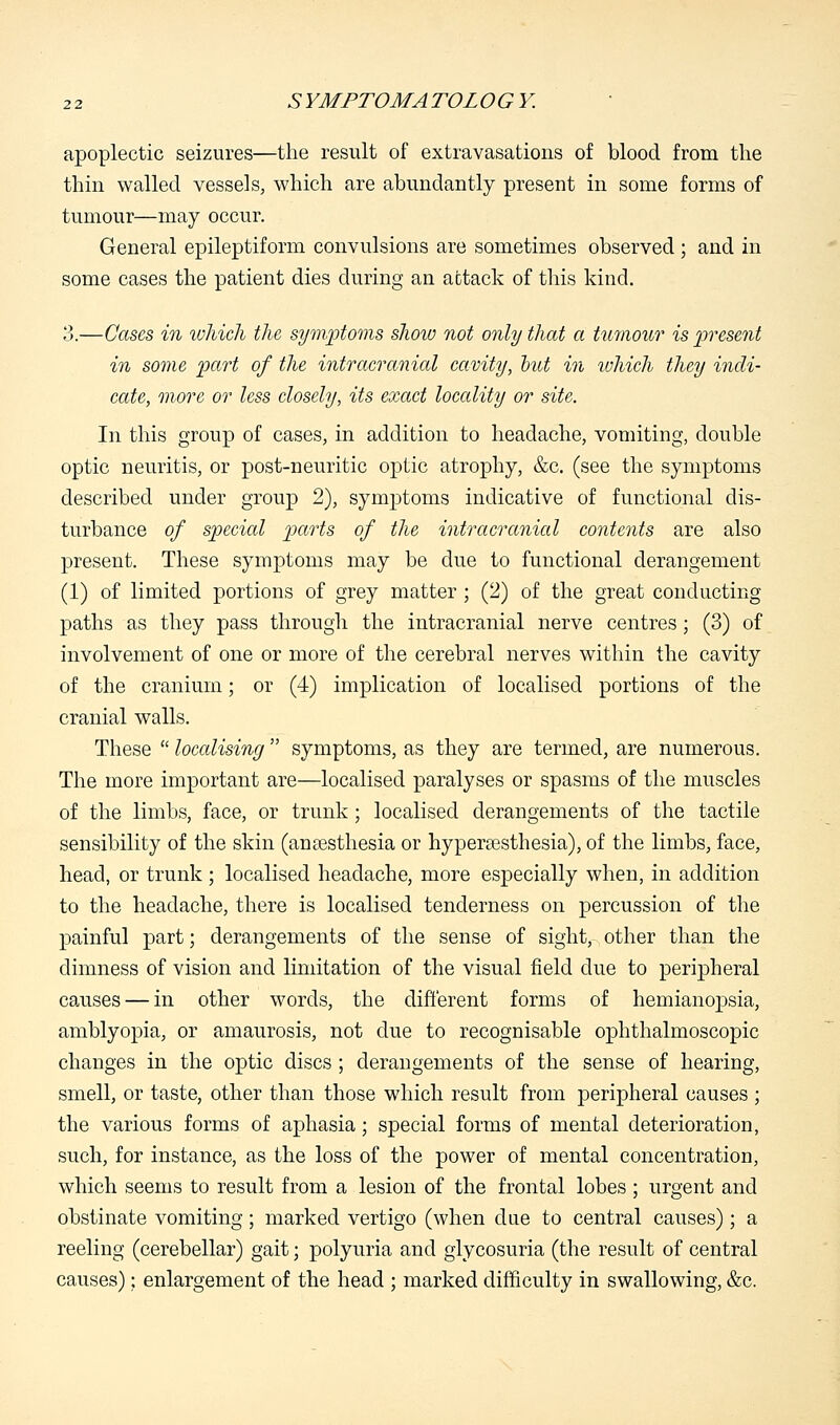 apoplectic seizures—the result of extravasations of blood from the thin walled vessels, which are abundantly present in some forms of tumour—may occur. General epileptiform convulsions are sometimes observed ; and in some cases the patient dies during an attack of this kind. 3.—Cases in which the symptoms show not only that a tumour is present in some part of the intracranial cavity, hut in which they indi- cate, more or less closely, its exact locality or site. In this group of cases, in addition to headache, vomiting, double optic neuritis, or post-neuritic optic atrophy, &c. (see the symptoms described under group 2), symptoms indicative of functional dis- turbance of special parts of the intracranial contents are also present. These symptoms may be due to functional derangement (1) of limited portions of grey matter ; (2) of the great conducting paths as they pass through the intracranial nerve centres; (3) of involvement of one or more of the cerebral nerves within the cavity of the cranium; or (4) implication of localised portions of the cranial walls. These  localising  symptoms, as they are termed, are numerous. The more important are—localised paralyses or spasms of the muscles of the limbs, face, or trunk; localised derangements of the tactile sensibility of the skin (anaesthesia or hyperesthesia), of the limbs, face, head, or trunk ; localised headache, more especially when, in addition to the headache, there is localised tenderness on percussion of the painful part; derangements of the sense of sight, other than the dimness of vision and limitation of the visual field due to peripheral causes — in other words, the different forms of hemianopsia, amblyopia, or amaurosis, not due to recognisable ophthalmoscopic changes in the optic discs ; derangements of the sense of hearing, smell, or taste, other than those which result from peripheral causes ; the various forms of aphasia; special forms of mental deterioration, such, for instance, as the loss of the power of mental concentration, which seems to result from a lesion of the frontal lobes ; urgent and obstinate vomiting; marked vertigo (when due to central causes); a reeling (cerebellar) gait; polyuria and glycosuria (the result of central causes): enlargement of the head ; marked difficulty in swallowing, &c.