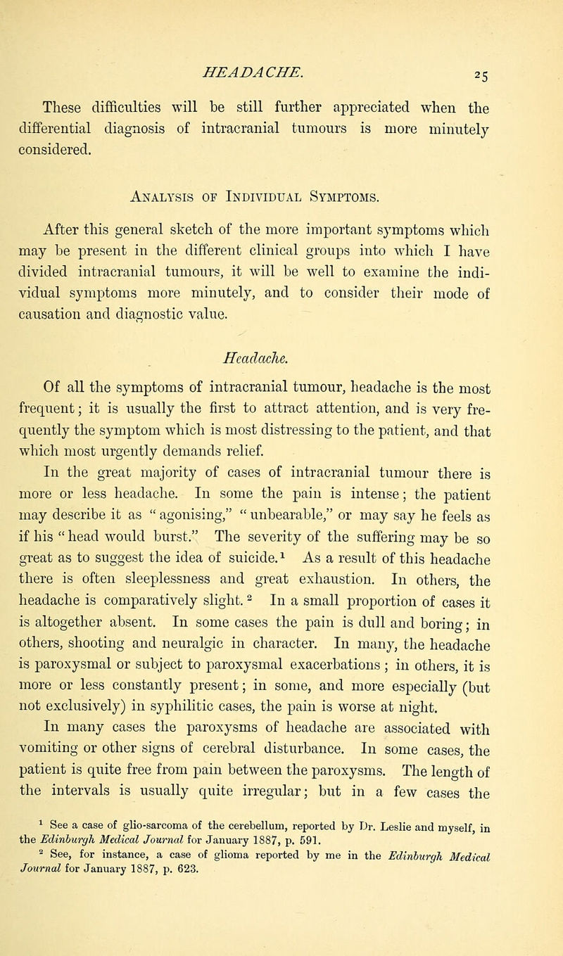 These difficulties will be still further appreciated when the differential diagnosis of intracranial tumours is more minutely considered. Analysis of Individual Symptoms. After this general sketch of the more important symptoms which may be present in the different clinical groups into which I have divided intracranial tumours, it will be well to examine the indi- vidual symptoms more minutely, and to consider their mode of causation and diagnostic value. Headache. Of all the symptoms of intracranial tumour, headache is the most frequent; it is usually the first to attract attention, and is very fre- quently the symptom which is most distressing to the patient, and that which most urgently demands relief. In the great majority of cases of intracranial tumour there is more or less headache. In some the pain is intense; the patient may describe it as  agonising,  unbearable, or may say he feels as if his  head would burst. The severity of the suffering may be so great as to suggest the idea of suicide.1 As a result of this headache there is often sleeplessness and great exhaustion. In others, the headache is comparatively slight.2 In a small proportion of cases it is altogether absent. In some cases the pain is dull and boring • in others, shooting and neuralgic in character. In many, the headache is paroxysmal or subject to paroxysmal exacerbations ; in others, it is more or less constantly present; in some, and more especially (but not exclusively) in syphilitic cases, the pain is worse at night. In many cases the paroxysms of headache are associated with vomiting or other signs of cerebral disturbance. In some cases, the patient is quite free from pain between the paroxysms. The length of the intervals is usually quite irregular; but in a few cases the 1 See a case of glio-sarcoma of the cerebellum, reported by Dr. Leslie and myself, in the Edinburgh Medical Journal for January 1887, p. 591. 2 See, for instance, a case of glioma reported by me in the Edinburgh Medical Journal for January 1887, p. 623.