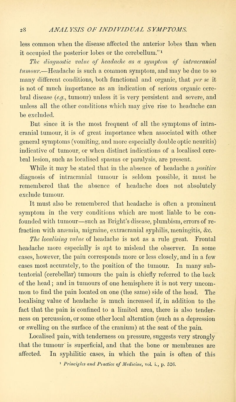 less common when the disease affected the anterior lobes than when it occupied the posterior lobes or the cerebellum.1 The diagnostic value of headache as a symptom of intracranial tumour.—Headache is such a common symptom, and may be due to so many different conditions, both functional and organic, that per se it is not of much importance as an indication of serious organic cere- bral disease (e.g., tumour) unless it is very persistent and severe, and unless all the other conditions which may give rise to headache can be excluded. But since it is the most frequent of all the symptoms of intra- cranial tumour, it is of great importance when associated with other general symptoms (vomiting, and more especially double optic neuritis) indicative of tumour, or when distinct indications of a localised cere- bral lesion, such as localised spasms or paralysis, are present. While it may be stated that in the absence of headache a positive diagnosis of intracranial tumour is seldom possible, it must be remembered that the absence of headache does not absolutely exclude tumour. It must also be remembered that headache is often a prominent symptom in the very conditions which are most liable to be con- founded with tumour—such as Bright's disease, plumbism, errors of re- fraction with anaemia, migraine, extracranial syphilis, meningitis, &c. The localising value of headache is not as a rule great. Frontal headache more especially is apt to mislead the observer. In some cases, however, the pain corresponds more or less closely, and in a few cases most accurately, to the position of the tumour. In many sub- tentorial (cerebellar) tumours the pain is chiefly referred to the back of the head; and in tumours of one hemisphere it is not very uncom- mon to find the pain located on one (the same) side of the head. The localising value of headache is much increased if, in addition to the fact that the pain is confined to a limited area, there is also tender- ness on percussion, or some other local alteration (such as a depression or swelling on the surface of the cranium) at the seat of the pain. Localised pain, with tenderness on pressure, suggests very strongly that the tumour is superficial, and that the bone or membranes are affected. In syphilitic cases, in which the pain is often of this