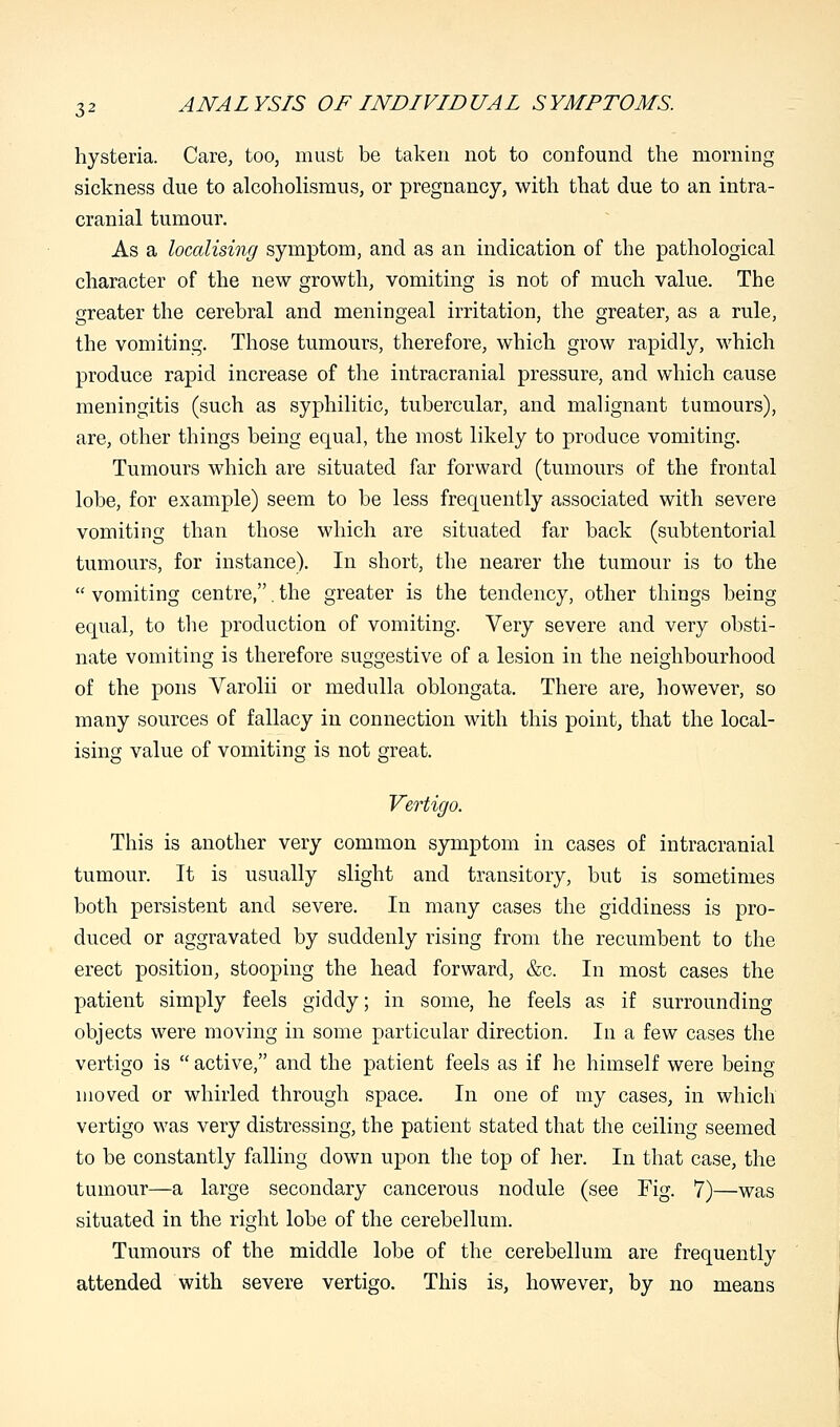 hysteria. Care, too, must be taken not to confound the morning sickness due to alcoholismus, or pregnancy, with that due to an intra- cranial tumour. As a localising symptom, and as an indication of the pathological character of the new growth, vomiting is not of much value. The greater the cerebral and meningeal irritation, the greater, as a rule, the vomiting. Those tumours, therefore, which grow rapidly, which produce rapid increase of the intracranial pressure, and which cause meningitis (such as syphilitic, tubercular, and malignant tumours), are, other things being equal, the most likely to produce vomiting. Tumours which are situated far forward (tumours of the frontal lobe, for example) seem to be less frequently associated with severe vomiting than those which are situated far back (subtentorial tumours, for instance). In short, the nearer the tumour is to the  vomiting centre,. the greater is the tendency, other things being equal, to the production of vomiting. Very severe and very obsti- nate vomiting is therefore suggestive of a lesion in the neighbourhood of the pons Varolii or medulla oblongata. There are, however, so many sources of fallacy in connection with this point, that the local- ising value of vomiting is not great. Vertigo. This is another very common symptom in cases of intracranial tumour. It is usually slight and transitory, but is sometimes both persistent and severe. In many cases the giddiness is pro- duced or aggravated by suddenly rising from the recumbent to the erect position, stooping the head forward, &c. In most cases the patient simply feels giddy; in some, he feels as if surrounding objects were moving in some particular direction. In a few cases the vertigo is  active, and the patient feels as if he himself were being moved or whirled through space. In one of my cases, in which vertigo was very distressing, the patient stated that the ceiling seemed to be constantly falling down upon the top of her. In that case, the tumour—a large secondary cancerous nodule (see Fig. 7)—was situated in the right lobe of the cerebellum. Tumours of the middle lobe of the cerebellum are frequently attended with severe vertigo. This is, however, by no means