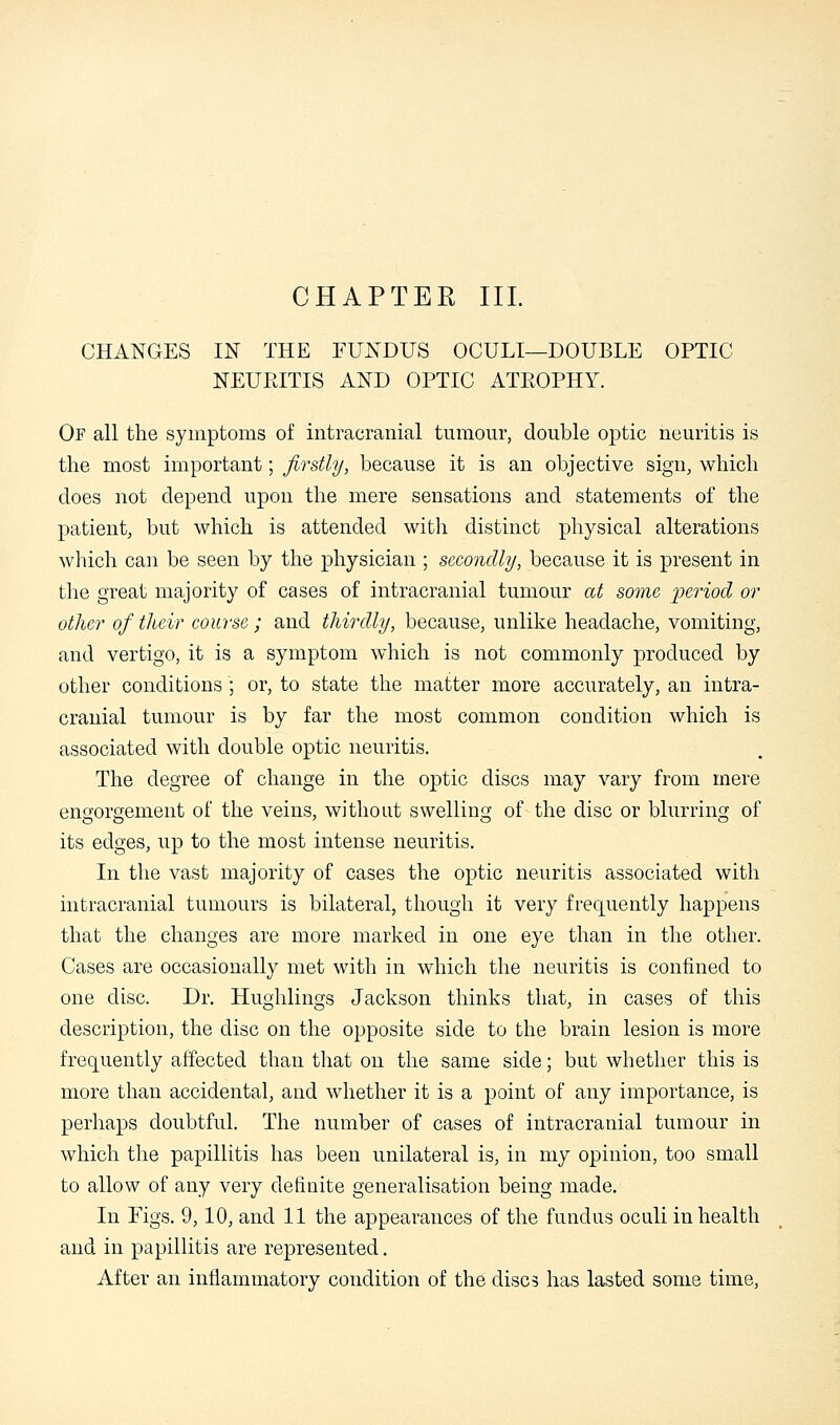 CHANGES IN THE FUNDUS OCULI—DOUBLE OPTIC NEURITIS AND OPTIC ATROPHY. Of all the symptoms of intracranial tumour, double optic neuritis is the most important; firstly, because it is an objective sign, which does not depend upon the mere sensations and statements of the patient, but which is attended with distinct physical alterations which can be seen by the physician ; secondly, because it is present in the great majority of cases of intracranial tumour at some period or other of their course ; and thirdly, because, unlike headache, vomiting, and vertigo, it is a symptom which is not commonly produced by other conditions ; or, to state the matter more accurately, an intra- cranial tumour is by far the most common condition which is associated with double optic neuritis. The degree of change in the optic discs may vary from mere engorgement of the veins, without swelling of the disc or blurring of its edges, up to the most intense neuritis. In the vast majority of cases the optic neuritis associated with intracranial tumours is bilateral, though it very frequently happens that the changes are more marked in one eye than in the other. Cases are occasionally met with in which the neuritis is confined to one disc. Dr. Hughlings Jackson thinks that, in cases of this description, the disc on the opposite side to the brain lesion is more frequently affected than that on the same side; but whether this is more than accidental, and whether it is a point of any importance, is perhaps doubtful. The number of cases of intracranial tumour in which the papillitis has been unilateral is, in my opinion, too small to allow of any very definite generalisation being made. In Figs. 9,10, and 11 the appearances of the fundus oculi in health and in papillitis are represented. After an inflammatory condition of the discs has lasted some time,