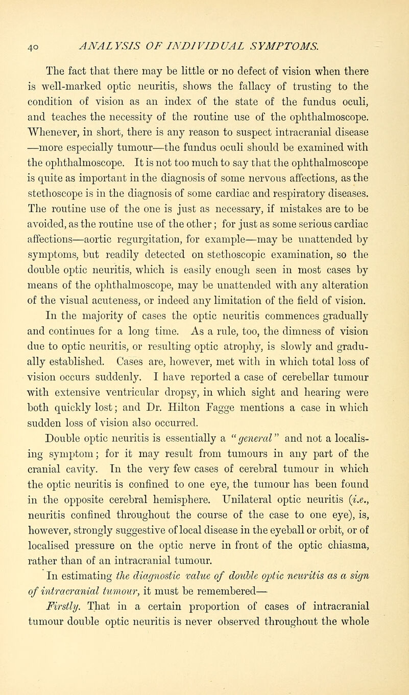 The fact that there may be little or no defect of vision when there is well-marked optic neuritis, shows the fallacy of trusting to the condition of vision as an index of the state of the fundus oculi, and teaches the necessity of the routine use of the ophthalmoscope. Whenever, in short, there is any reason to suspect intracranial disease —more especially tumour—the fundus oculi should be examined with the ophthalmoscope. It is not too much to say that the ophthalmoscope is quite as important in the diagnosis of some nervous affections, as the stethoscope is in the diagnosis of some cardiac and respiratory diseases. The routine use of the one is just as necessary, if mistakes are to be avoided, as the routine use of the other; for just as some serious cardiac affections—aortic regurgitation, for example—may be unattended by symptoms, but readily detected on stethoscopic examination, so the double optic neuritis, which is easily enough seen in most cases by means of the ophthalmoscope, may be unattended with any alteration of the visual acuteness, or indeed any limitation of the field of vision. In the majority of cases the optic neuritis commences gradually and continues for a long time. As a rule, too, the dimness of vision due to optic neuritis, or resulting optic atrophy, is slowly and gradu- ally established. Cases are, however, met with in which total loss of vision occurs suddenly. I have reported a case of cerebellar tumour with extensive ventricular dropsy, in which sight and hearing were both quickly lost; and Dr. Hilton Fagge mentions a case in which sudden loss of vision also occurred. Double optic neuritis is essentially a general and not a localis- ing symptom; for it may result from tumours in any part of the cranial cavity. In the very few cases of cerebral tumour in which the optic neuritis is confined to one eye, the tumour has been found in the opposite cerebral hemisphere. Unilateral optic neuritis (i.e., neuritis confined throughout the course of the case to one eye), is, however, strongly suggestive of local disease in the eyeball or orbit, or of localised pressure on the optic nerve in front of the optic chiasma, rather than of an intracranial tumour. In estimating the diagnostic value of double ojrtic neuritis as a sign of intracranial tumour, it must be remembered— Firstly. That in a certain proportion of cases of intracranial tumour double optic neuritis is never observed throughout the whole