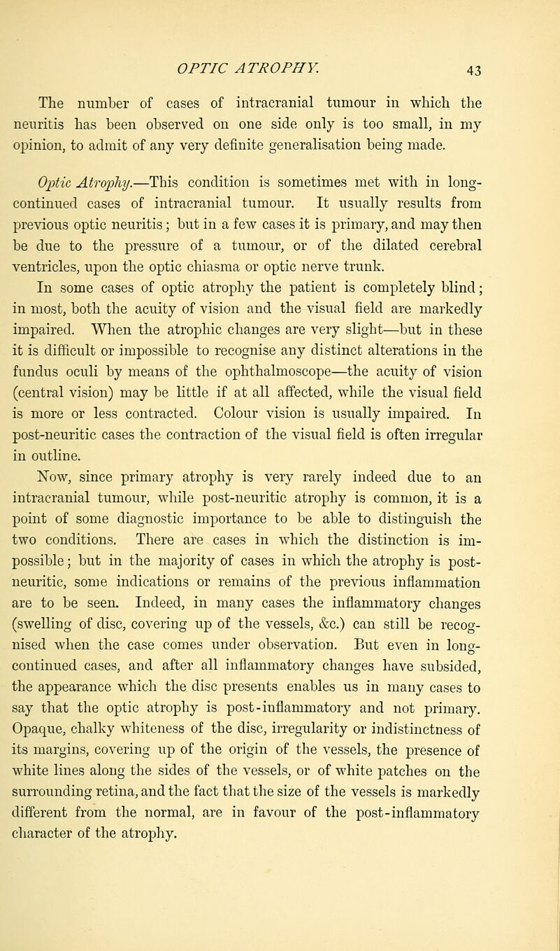 The number of cases of intracranial tumour in which the neuritis has been observed on one side only is too small, in my opinion, to admit of any very definite generalisation being made. Optic Atrophy.—This condition is sometimes met with in long- continued cases of intracranial tumour. It usually results from previous optic neuritis; but in a few cases it is primary, and may then be due to the pressure of a tumour, or of the dilated cerebral ventricles, upon the optic chiasma or optic nerve trunk. In some cases of optic atrophy the patient is completely blind; in most, both the acuity of vision and the visual field are markedly impaired. When the atrophic changes are very slight—but in these it is difficult or impossible to recognise any distinct alterations in the fundus oculi by means of the ophthalmoscope—the acuity of vision (central vision) may be little if at all affected, while the visual field is more or less contracted. Colour vision is usually impaired. In post-neuritic cases the contraction of the visual field is often irregular in outline. Now, since primary atrophy is very rarely indeed due to an intracranial tumour, while post-neuritic atrophy is common, it is a point of some diagnostic importance to be able to distinguish the two conditions. There are cases in which the distinction is im- possible ; but in the majority of cases in which the atrophy is post- neuritic, some indications or remains of the previous inflammation are to be seen. Indeed, in many cases the inflammatory changes (swelling of disc, covering up of the vessels, &c.) can still be recog- nised when the case comes under observation. But even in long- continued cases, and after all inflammatory changes have subsided, the appearance which the disc presents enables us in many cases to say that the optic atrophy is post-inflammatory and not primary. Opaque, chalky whiteness of the disc, irregularity or indistinctness of its margins, covering up of the origin of the vessels, the presence of white lines along the sides of the vessels, or of white patches on the surrounding retina, and the fact that the size of the vessels is markedly different from the normal, are in favour of the post-inflammatory character of the atrophy.