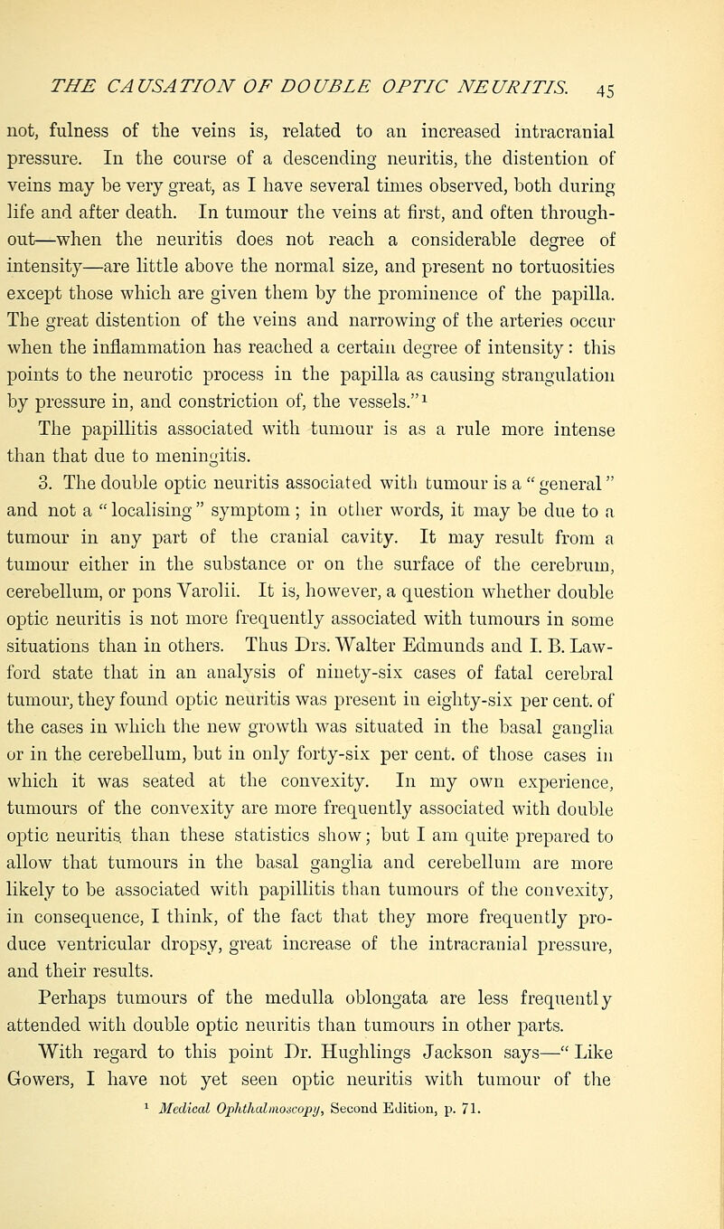 not, fulness of the veins is, related to an increased intracranial pressure. In the course of a descending neuritis, the distention of veins may be very great, as I have several times observed, both during life and after death. In tumour the veins at first, and often through- out—when the neuritis does not reach a considerable degree of intensity—are little above the normal size, and present no tortuosities except those which are given them by the prominence of the papilla. The great distention of the veins and narrowing of the arteries occur when the inflammation has reached a certain degree of intensity: this points to the neurotic process in the papilla as causing strangulation by pressure in, and constriction of, the vessels.1 The papillitis associated with tumour is as a rule more intense than that due to meningitis. 3. The double optic neuritis associated with tumour is a  general and not a  localising  symptom; in other words, it may be due to a tumour in any part of the cranial cavity. It may result from a tumour either in the substance or on the surface of the cerebrum, cerebellum, or pons Varolii. It is, however, a question whether double optic neuritis is not more frequently associated with tumours in some situations than in others. Thus Drs. Walter Edmunds and I. B. Law- ford state that in an analysis of ninety-six cases of fatal cerebral tumour, they found optic neuritis was present in eighty-six per cent, of the cases in which the new growth was situated in the basal ganglia or in the cerebellum, but in only forty-six per cent, of those cases in which it was seated at the convexity. In my own experience, tumours of the convexity are more frequently associated with double optic neuritis, than these statistics show; but I am quite prepared to allow that tumours in the basal ganglia and cerebellum are more likely to be associated with papillitis than tumours of the convexity, in consequence, I think, of the fact that they more frequently pro- duce ventricular dropsy, great increase of the intracranial pressure, and their results. Perhaps tumours of the medulla oblongata are less frequently attended with double optic neuritis than tumours in other parts. With regard to this point Dr. Hughlings Jackson says— Like Gowers, I have not yet seen optic neuritis with tumour of the 1 Medical Ophthalmoscopy, Second Edition, p. 71.