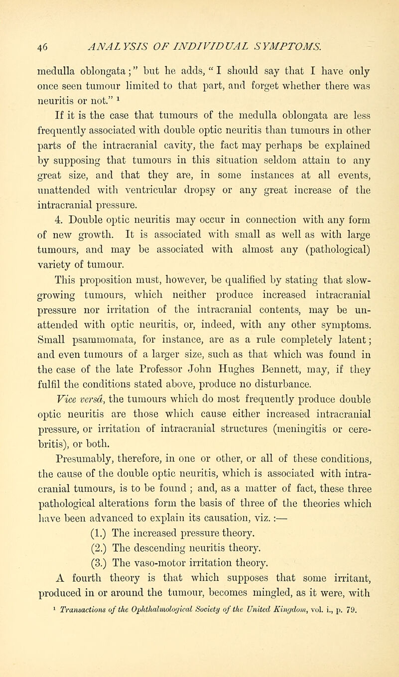 medulla oblongata; but he adds,  I should say that I have only once seen tumour limited to that part, and forget whether there was neuritis or not. 1 If it is the case that tumours of the medulla oblongata are less frequently associated with double optic neuritis than tumours in other parts of the intracranial cavity, the fact may perhaps be explained by supposing that tumours in this situation seldom attain to any great size, and that they are, in some instances at all events, unattended with ventricular dropsy or any great increase of the intracranial pressure. 4. Double optic neuritis may occur in connection with any form of new growth. It is associated with small as well as with large tumours, and may be associated with almost any (pathological) variety of tumour. This proposition must, however, be qualified by stating that slow- growing tumours, which neither produce increased intracranial pressure nor irritation of the intracranial contents, may be un- attended with optic neuritis, or, indeed, with any other symptoms. Small psammomata, for instance, are as a rule completely latent; and even tumours of a larger size, such as that which was found in the case of the late Professor John Hughes Bennett, may, if they fulfil the conditions stated above, produce no disturbance. Vice versa, the tumours which do most frequently produce double optic neuritis are those which cause either increased intracranial pressure, or irritation of intracranial structures (meningitis or cere- britis), or both. Presumably, therefore, in one or other, or all of these conditions, the cause of the double optic neuritis, which is associated with intra- cranial tumours, is to be found ; and, as a matter of fact, these three pathological alterations form the basis of three of the theories which have been advanced to explain its causation, viz.:— (1.) The increased pressure theory. (2.) The descending neuritis theory. (3.) The vaso-motor irritation theory. A fourth theory is that which supposes that some irritant, produced in or around the tumour, becomes mingled, as it were, with