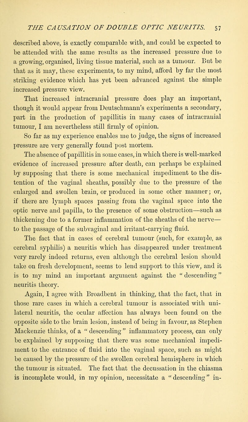 described above, is exactly comparable with, and could be expected to be attended with the same results as the increased pressure due to a growing, organised, living tissue material, such as a tumour. But be that as it may, these experiments, to my mind, afford by far the most striking evidence which has yet been advanced against the simple increased pressure view. That increased intracranial pressure does play an important, though it would appear from Deutschmann's experiments a secondary, part in the production of papillitis in many cases of intracranial tumour, I am nevertheless still firmly of opinion. So far as my experience enables me to judge, the signs of increased pressure are very generally found post mortem. The absence of papillitis in some cases, in which there is well-marked evidence of increased pressure after death, can perhaps be explained by supposing that there is some mechanical impediment to the dis- tention of the vaginal sheaths, possibly due to the pressure of the enlarged and swollen brain, or produced in some other manner; or, if there are lymph spaces passing from the vaginal space into the optic nerve and papilla, to the presence of some obstruction—such as thickening due to a former inflammation of the sheaths of the nerve— to the passage of the subvaginal and irritant-carrying fluid. The fact that in cases of cerebral tumour (such, for example, as cerebral syphilis) a neuritis which has disappeared under treatment very rarely indeed returns, even although the cerebral lesion should take on fresh development, seems to lend support to this view, and it is to my mind an important argument against the  descending  neuritis theory. Again, I agree with Broadbent in thinking, that the fact, that in those rare cases in which a cerebral tumour is associated with uni- lateral neuritis, the ocular affection has always been found on the opposite side to the brain lesion, instead of being in favour, as Stephen Mackenzie thinks, of a  descending  inflammatory process, can only be explained by supposing that there was some mechanical impedi- ment to the entrance of fluid into the vaginal space, such as might be caused by the pressure of the swollen cerebral hemisphere in which the tumour is situated. The fact that the decussation in the chiasma is incomplete would, in my opinion, necessitate a  descending in-