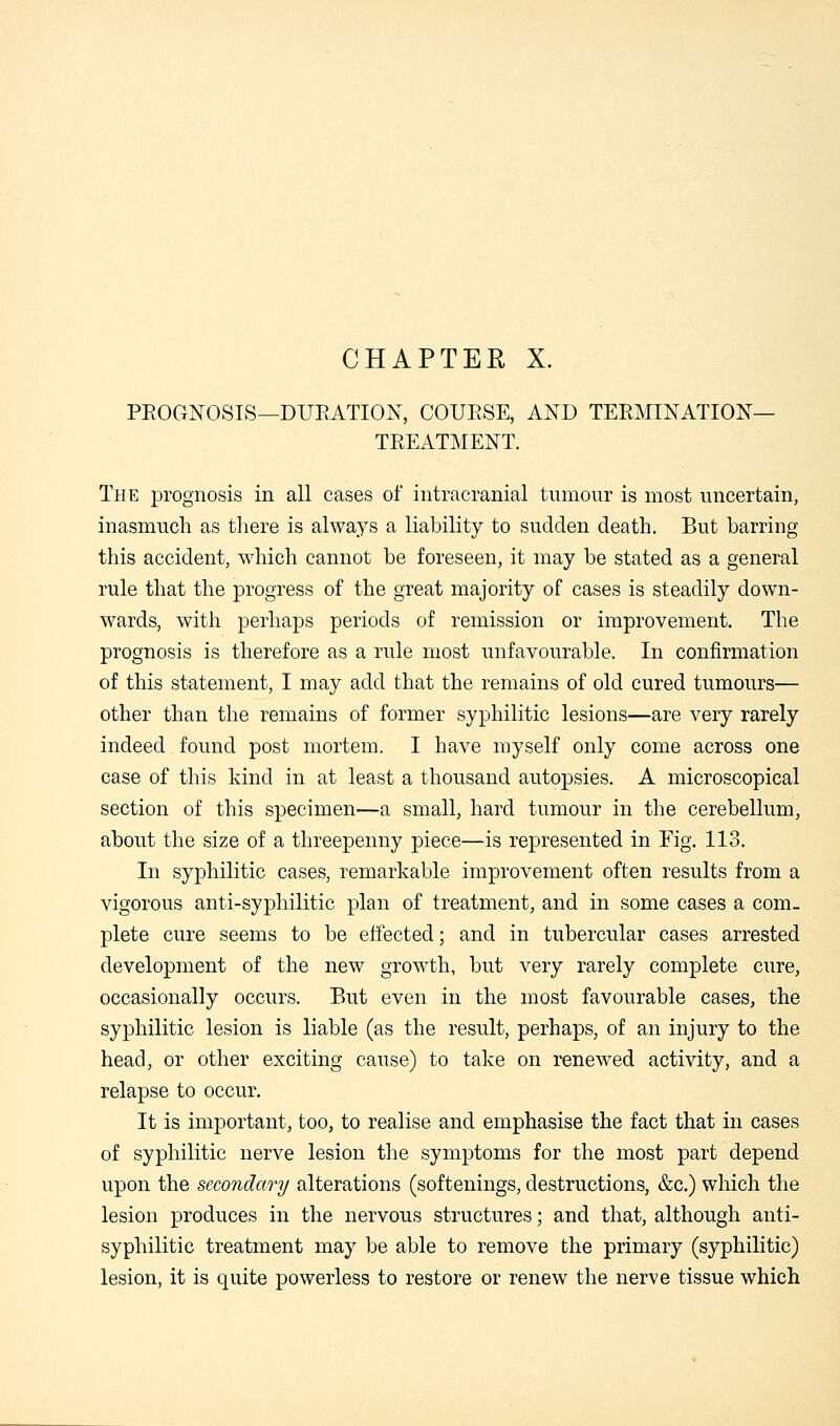 CHAPTER X. PROGNOSIS—DURATION, COURSE, AND TERMINATION- TREATMENT. The prognosis in all cases of intracranial tumour is most uncertain, inasmuch as there is always a liability to sudden death. But barring this accident, which cannot be foreseen, it may be stated as a general rule that the progress of the great majority of cases is steadily down- wards, with perhaps periods of remission or improvement. The prognosis is therefore as a rule most unfavourable. In confirmation of this statement, I may add that the remains of old cured tumours— other than the remains of former syphilitic lesions—are very rarely indeed found post mortem. I have myself only come across one case of this kind in at least a thousand autopsies. A microscopical section of this specimen—a small, hard tumour in the cerebellum, about the size of a threepenny piece—is represented in Fig. 113. In syphilitic cases, remarkable improvement often results from a vigorous anti-syphilitic plan of treatment, and in some cases a com- plete cure seems to be effected; and in tubercular cases arrested development of the new growth, but very rarely complete cure, occasionally occurs. But even in the most favourable cases, the syphilitic lesion is liable (as the result, perhaps, of an injury to the head, or other exciting cause) to take on renewed activity, and a relapse to occur. It is important, too, to realise and emphasise the fact that in cases of syphilitic nerve lesion the symptoms for the most part depend upon the secondary alterations (softenings, destructions, &c.) which the lesion produces in the nervous structures; and that, although anti- syphilitic treatment may be able to remove the primary (syphilitic) lesion, it is quite powerless to restore or renew the nerve tissue which