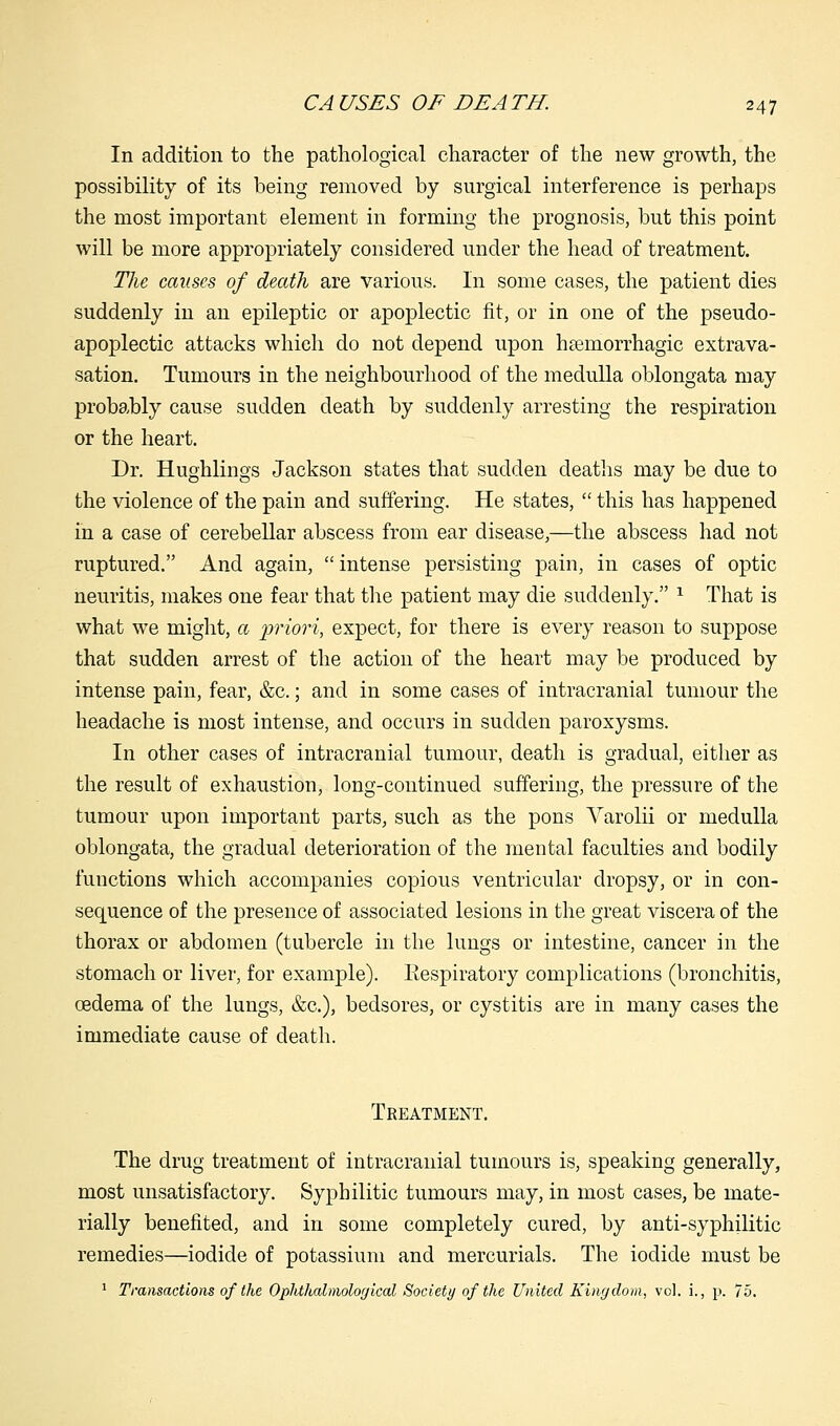 In addition to the pathological character of the new growth, the possibility of its being removed by surgical interference is perhaps the most important element in forming the prognosis, but this point will be more appropriately considered under the head of treatment. jTJie causes of death are various. In some cases, the patient dies suddenly in an epileptic or apoplectic fit, or in one of the pseudo- apoplectic attacks which do not depend upon hemorrhagic extrava- sation. Tumours in the neighbourhood of the medulla oblongata may probably cause sudden death by suddenly arresting the respiration or the heart. Dr. Hughlings Jackson states that sudden deaths may be due to the violence of the pain and suffering. He states,  this has happened in a case of cerebellar abscess from ear disease,—the abscess had not ruptured. And again, intense persisting pain, in cases of optic neuritis, makes one fear that the patient may die suddenly. 1 That is what we might, a priori, expect, for there is every reason to suppose that sudden arrest of the action of the heart may be produced by intense pain, fear, &c.; and in some cases of intracranial tumour the headache is most intense, and occurs in sudden paroxysms. In other cases of intracranial tumour, death is gradual, either as the result of exhaustion, long-continued suffering, the pressure of the tumour upon important parts, such as the pons Varolii or medulla oblongata, the gradual deterioration of the mental faculties and bodily functions which accompanies copious ventricular dropsy, or in con- sequence of the presence of associated lesions in the great viscera of the thorax or abdomen (tubercle in the lungs or intestine, cancer in the stomach or liver, for example). Respiratory complications (bronchitis, oedema of the lungs, &c), bedsores, or cystitis are in many cases the immediate cause of death. Treatment. The drug treatment of intracranial tumours is, speaking generally, most unsatisfactory. Syphilitic tumours may, in most cases, be mate- rially benefited, and in some completely cured, by anti-syphilitic remedies—iodide of potassium and mercurials. The iodide must be