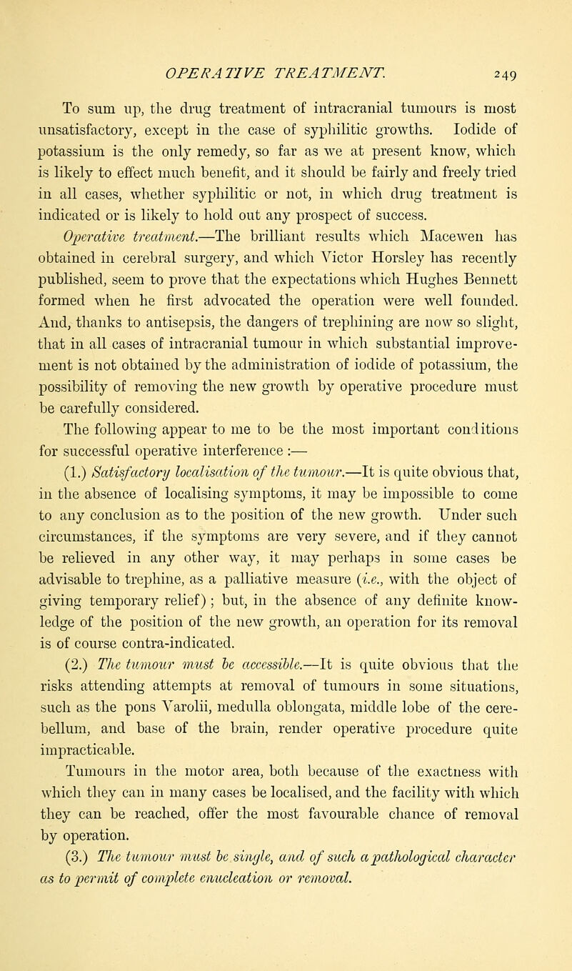 To sum up, the drug treatment of intracranial tumours is most unsatisfactory, except in the case of syphilitic growths. Iodide of potassium is the only remedy, so far as we at present know, which is likely to effect much benefit, and it should be fairly and freely tried in all cases, whether syphilitic or not, in which drug treatment is indicated or is likely to hold out any prospect of success. Operative treatment.—The brilliant results which Macewen has obtained in cerebral surgery, and which Victor Horsley has recently published, seem to prove that the expectations which Hughes Bennett formed when he first advocated the operation were well founded. And, thanks to antisepsis, the dangers of trephining are now so slight, that in all cases of intracranial tumour in which substantial improve- ment is not obtained by the administration of iodide of potassium, the possibility of removing the new growth by operative procedure must be carefully considered. The following appear to me to be the most important conditions for successful operative interference :— (1.) Satisfactory localisation of the tumour.—It is quite obvious that, in the absence of localising symptoms, it may be impossible to come to any conclusion as to the position of the new growth. Under such circumstances, if the symptoms are very severe, and if they cannot be relieved in any other way, it may perhaps in some cases be advisable to trephine, as a palliative measure {i.e., with the object of giving temporary relief); but, in the absence of any definite know- ledge of the position of the new growth, an operation for its removal is of course contra-indicated. (2.) The tumour must be accessible.—It is quite obvious that the risks attending attempts at removal of tumours in some situations, such as the pons Varolii, medulla oblongata, middle lobe of the cere- bellum, and base of the brain, render operative procedure quite impracticable. Tumours in the motor area, both because of the exactness with which they can in many cases be localised, and the facility with which they can be reached, offer the most favourable chance of removal by operation. (3.) The tumour must be single, and of such a pathological character as to permit of complete enucleation or removal.