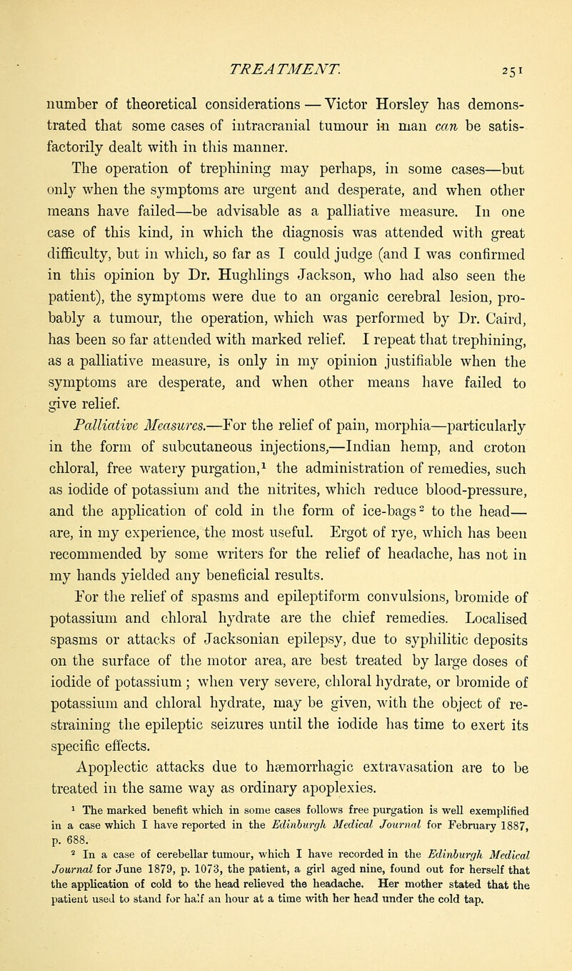 number of theoretical considerations — Victor Horsley has demons- trated that some cases of intracranial tumour in man can be satis- factorily dealt with in this manner. The operation of trephining may perhaps, in some cases—but only when the symptoms are urgent and desperate, and when other means have failed—be advisable as a palliative measure. In one case of this kind, in which the diagnosis was attended with great difficulty, but in which, so far as I could judge (and I was confirmed in this opinion by Dr. Hughlings Jackson, who had also seen the patient), the symptoms were due to an organic cerebral lesion, pro- bably a tumour, the operation, which was performed by Dr. Caird, has been so far attended with marked relief. I repeat that trephining, as a palliative measure, is only in my opinion justifiable when the symptoms are desperate, and when other means have failed to give relief. Palliative Measures.—For the relief of pain, morphia—particularly in the form of subcutaneous injections,—Indian hemp, and croton chloral, free watery purgation,1 the administration of remedies, such as iodide of potassium and the nitrites, which reduce blood-pressure, and the application of cold in the form of ice-bags2 to the head— are, in my experience, the most useful. Ergot of rye, which has been recommended by some writers for the relief of headache, has not in my hands yielded any beneficial results. For the relief of spasms and epileptiform convulsions, bromide of potassium and chloral hydrate are the chief remedies. Localised spasms or attacks of Jacksonian epilepsy, due to syphilitic deposits on the surface of the motor area, are best treated by large doses of iodide of potassium ; when very severe, chloral hydrate, or bromide of potassium and chloral hydrate, may be given, with the object of re- straining the epileptic seizures until the iodide has time to exert its specific effects. Apoplectic attacks due to heemorrhagic extravasation are to be treated in the same way as ordinary apoplexies. 1 The marked benefit which, in some cases follows free purgation is well exemplified in a case which I have reported in the Edinburgh Medical. Journal for February 1887, p. 688. 2 In a case of cerebellar tumour, which I have recorded in the Edinburgh Medical Journal for June 1879, p. 1073, the patient, a girl aged nine, found out for herself that the application of cold to the head relieved the headache. Her mother stated that the patient used to stand for half an hour at a time with her head under the cold tap.