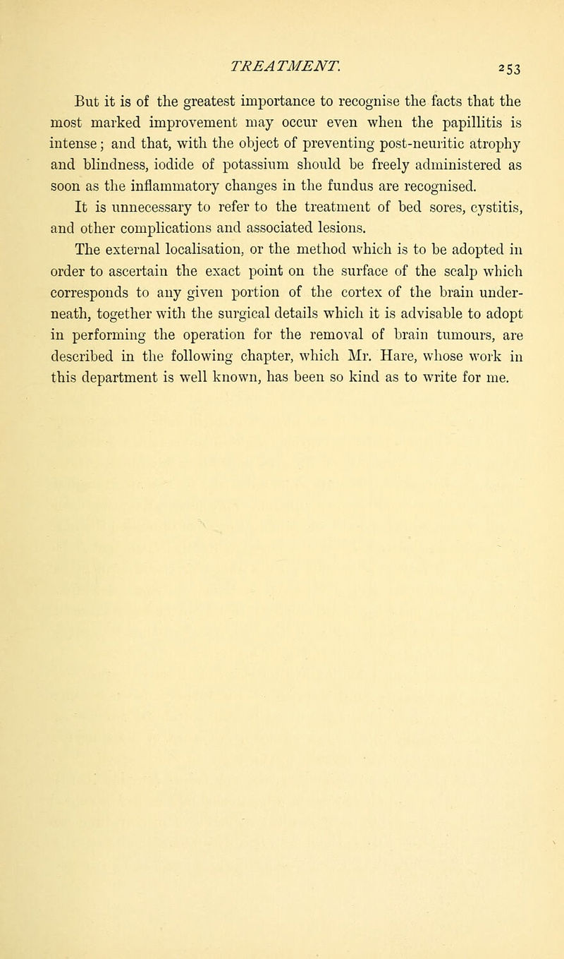 But it is of the greatest importance to recognise the facts that the most marked improvement may occur even when the papillitis is intense; and that, with the object of preventing post-neuritic atrophy and blindness, iodide of potassium should be freely administered as soon as the inflammatory changes in the fundus are recognised. It is unnecessary to refer to the treatment of bed sores, cystitis, and other complications and associated lesions. The external localisation, or the method which is to be adopted in order to ascertain the exact point on the surface of the scalp which corresponds to any given portion of the cortex of the brain under- neath, together with the surgical details which it is advisable to adopt in performing the operation for the removal of brain tumours, are described in the following chapter, which Mr. Hare, whose work in this department is well known, has been so kind as to write for me.