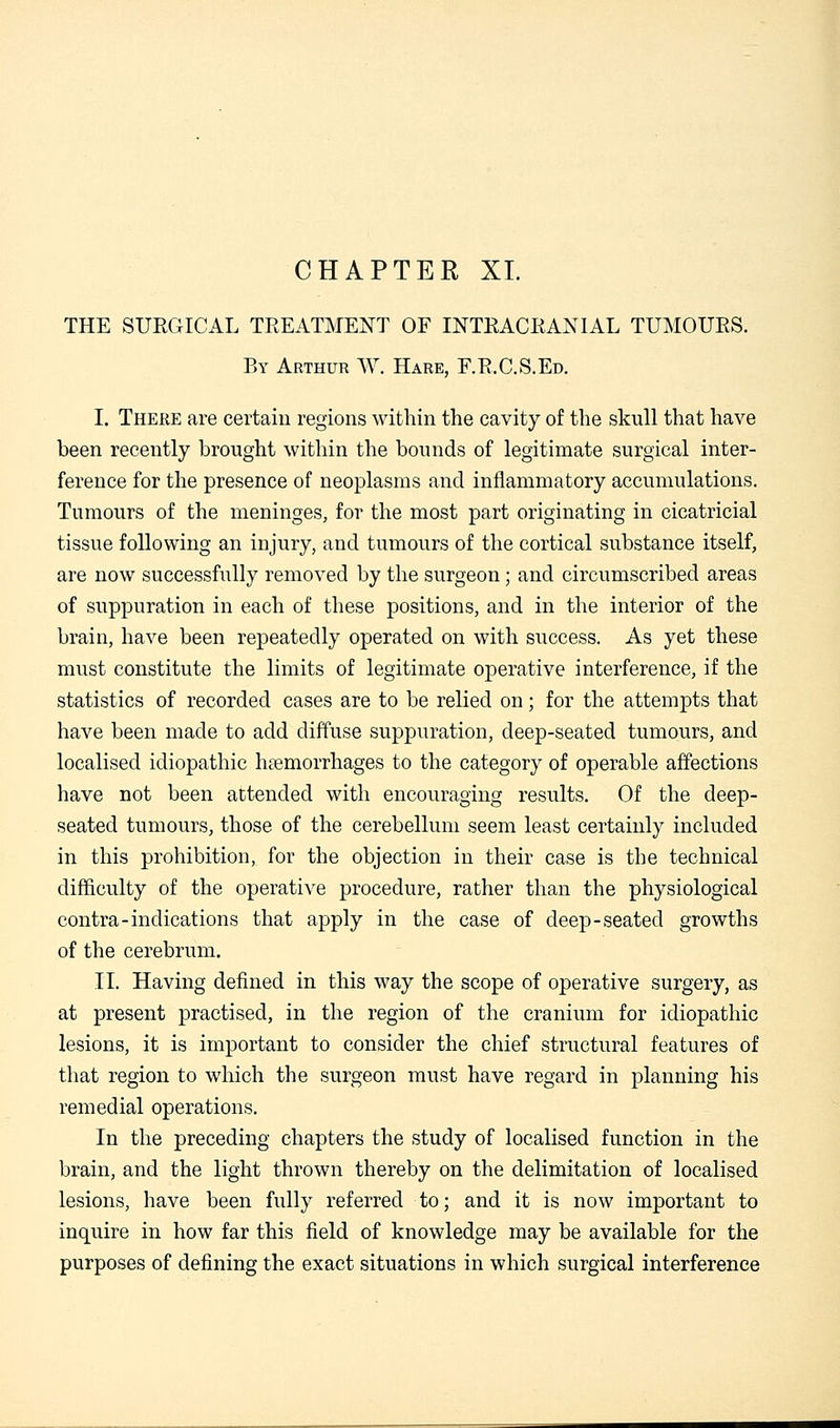 CHAPTER XL THE SURGICAL TREATMENT OF INTRACRANIAL TUMOURS. By Arthur W. Hare, F.R.C.S.Ed. I. There are certain regions within the cavity of the skull that have been recently brought within the bounds of legitimate surgical inter- ference for the presence of neoplasms and inflammatory accumulations. Tumours of the meninges, for the most part originating in cicatricial tissue following an injury, and tumours of the cortical substance itself, are now successfully removed by the surgeon; and circumscribed areas of suppuration in each of these positions, and in the interior of the brain, have been repeatedly operated on with success. As yet these must constitute the limits of legitimate operative interference, if the statistics of recorded cases are to be relied on; for the attempts that have been made to add diffuse suppuration, deep-seated tumours, and localised idiopathic haemorrhages to the category of operable affections have not been attended with encouraging results. Of the deep- seated tumours, those of the cerebellum seem least certainly included in this prohibition, for the objection in their case is the technical difficulty of the operative procedure, rather than the physiological contra-indications that apply in the case of deep-seated growths of the cerebrum. IT. Having defined in this way the scope of operative surgery, as at present practised, in the region of the cranium for idiopathic lesions, it is important to consider the chief structural features of that region to which the surgeon must have regard in planning his remedial operations. In the preceding chapters the study of localised function in the brain, and the light thrown thereby on the delimitation of localised lesions, have been fully referred to; and it is now important to inquire in how far this field of knowledge may be available for the purposes of defining the exact situations in which surgical interference