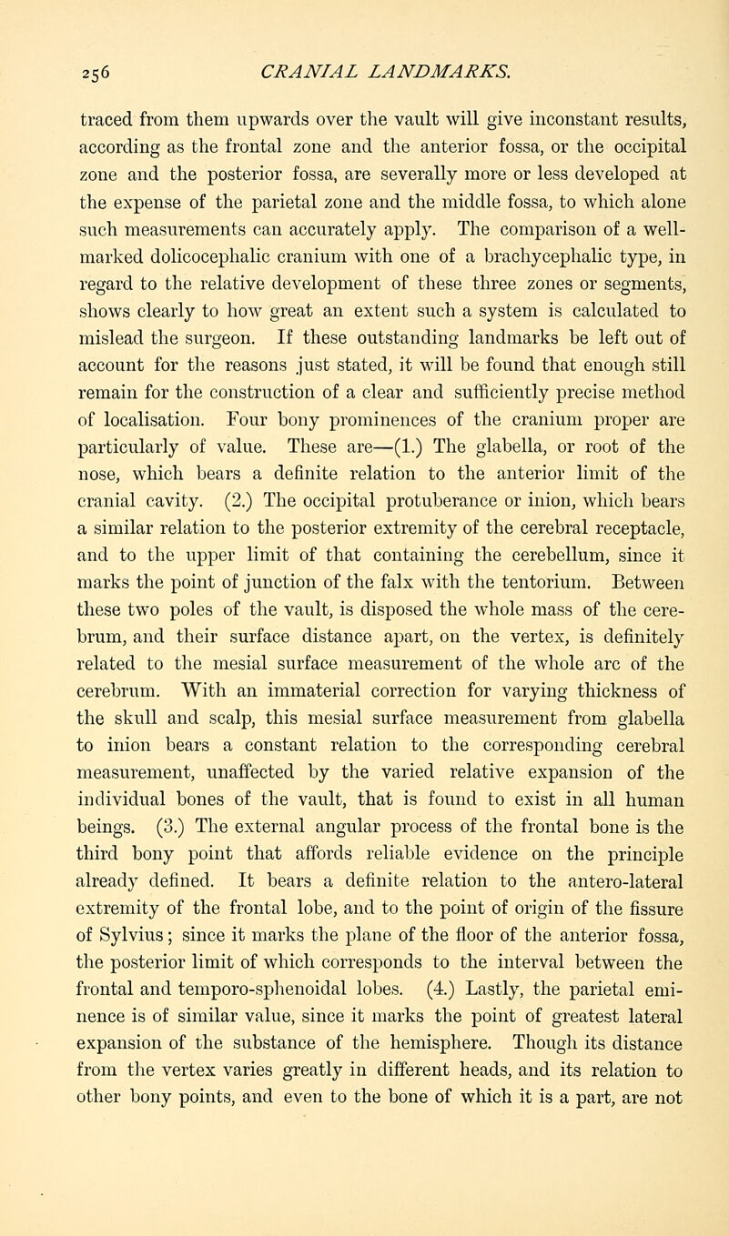 traced from them upwards over the vault will give inconstant results, according as the frontal zone and the anterior fossa, or the occipital zone and the posterior fossa, are severally more or less developed at the expense of the parietal zone and the middle fossa, to which alone such measurements can accurately apply. The comparison of a well- marked dolicocephalic cranium with one of a brachycephalic type, in regard to the relative development of these three zones or segments, shows clearly to how great an extent such a system is calculated to mislead the surgeon. If these outstanding landmarks be left out of account for the reasons just stated, it will be found that enough still remain for the construction of a clear and sufficiently precise method of localisation. Four bony prominences of the cranium proper are particularly of value. These are—(1.) The glabella, or root of the nose, which bears a definite relation to the anterior limit of the cranial cavity. (2.) The occipital protuberance or inion, which bears a similar relation to the posterior extremity of the cerebral receptacle, and to the upper limit of that containing the cerebellum, since it marks the point of junction of the falx with the tentorium. Between these two poles of the vault, is disposed the whole mass of the cere- brum, and their surface distance apart, on the vertex, is definitely related to the mesial surface measurement of the whole arc of the cerebrum. With an immaterial correction for varying thickness of the skull and scalp, this mesial surface measurement from glabella to inion bears a constant relation to the corresponding cerebral measurement, unaffected by the varied relative expansion of the individual bones of the vault, that is found to exist in all human beings. (3.) The external angular process of the frontal bone is the third bony point that affords reliable evidence on the principle already defined. It bears a definite relation to the antero-lateral extremity of the frontal lobe, and to the point of origin of the fissure of Sylvius; since it marks the plane of the floor of the anterior fossa, the posterior limit of which corresponds to the interval between the frontal and temporo-sphenoidal lobes. (4.) Lastly, the parietal emi- nence is of similar value, since it marks the point of greatest lateral expansion of the substance of the hemisphere. Though its distance from the vertex varies greatly in different heads, and its relation to other bony points, and even to the bone of which it is a part, are not