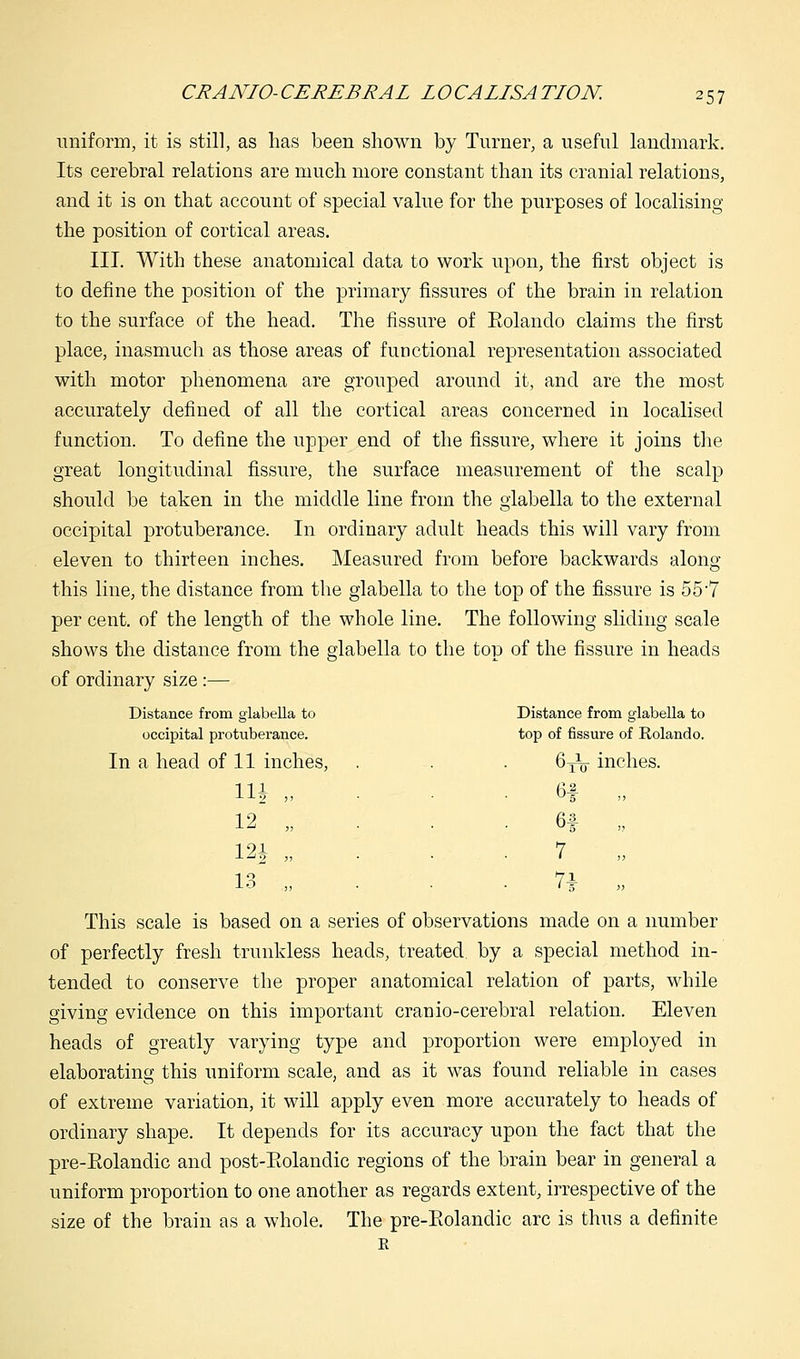 uniform, it is still, as lias been shown by Turner, a useful landmark. Its cerebral relations are much more constant than its cranial relations, and it is on that account of special value for the purposes of localising the position of cortical areas. III. With these anatomical data to work upon, the first object is to define the position of the primary fissures of the brain in relation to the surface of the head. The fissure of Eolando claims the first place, inasmuch as those areas of functional representation associated with motor phenomena are grouped around it, and are the most accurately defined of all the cortical areas concerned in localised function. To define the upper end of the fissure, where it joins the great longitudinal fissure, the surface measurement of the scalp should be taken in the middle line from the glabella to the external occipital protuberance. In ordinary adult heads this will vary from eleven to thirteen inches. Measured from before backwards along this line, the distance from the glabella to the top of the fissure is 55'7 per cent, of the length of the whole line. The following sliding scale shows the distance from the glabella to the top of the fissure in heads of ordinary size :— Distance from glabella to Distance from glabella to occipital protuberance. top of fissure of Rolando. In a head of 11 inches, 6TV inches. Hi „ H j> 12 „ 61 >j 12| f> 7 ,, 13 „ 7i >y This scale is based on a series of observations made on a number of perfectly fresh trunkless heads, treated by a special method in- tended to conserve the proper anatomical relation of parts, while giving evidence on this important crauio-cerebral relation. Eleven heads of greatly varying type and proportion were employed in elaborating this uniform scale, and as it was found reliable in cases of extreme variation, it will apply even more accurately to heads of ordinary shape. It depends for its accuracy upon the fact that the pre-Eolandic and post-Eolandic regions of the brain bear in general a uniform proportion to one another as regards extent, irrespective of the size of the brain as a whole. The pre-Eolandic arc is thus a definite