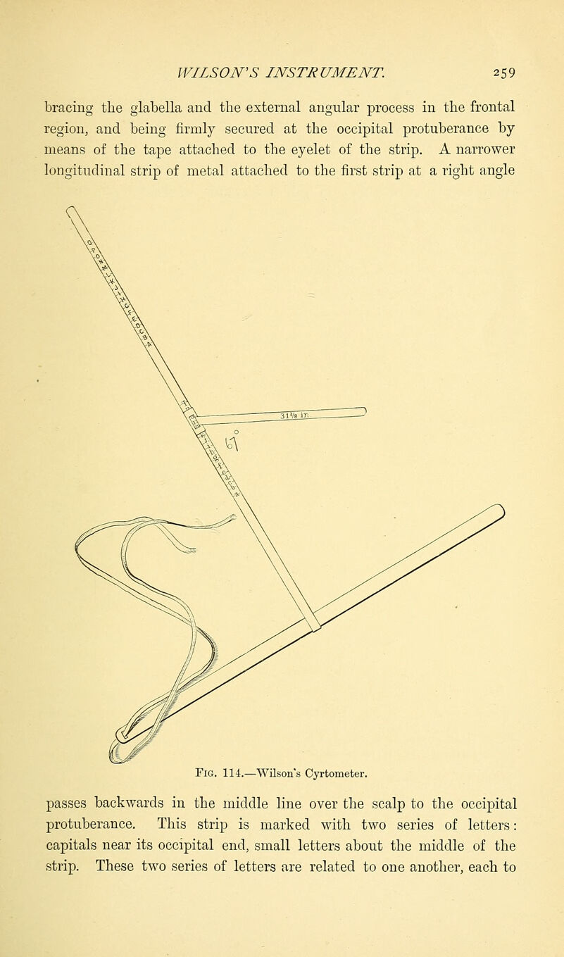 bracing the glabella and the external angular process in the frontal region, and being firmly secured at the occipital protuberance by means of the tape attached to the eyelet of the strip. A narrower longitudinal strip of metal attached to the first strip at a right angle Fig. 114.—Wilson's Cyrtometer. passes backwards in the middle line over the scalp to the occipital protuberance. This strip is marked with two series of letters: capitals near its occipital end, small letters about the middle of the strip. These two series of letters are related to one another, each to