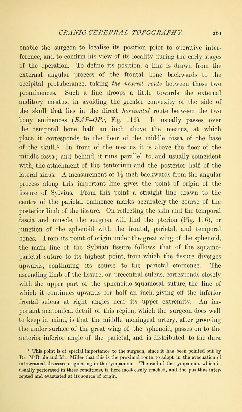 enable the surgeon to localise its position prior to operative inter- ference, and to confirm his view of its locality during the early stages of the operation. To define its position, a line is drawn from the external angular process of the frontal bone backwards to the occipital protuberance, taking the nearest route between those two prominences. Such a line droops a little towards the external auditory meatus, in avoiding the greater convexity of the side of the skull that lies in the direct horizontal route between the two bony eminences (PJAP-OPr, Fig. 116). It usually passes over the temporal bone half an inch above the meatus, at which place it corresponds to the floor of the middle fossa of the base of the skull.1 In front of the meatus it is above the floor of the middle fossa; and behind, it runs parallel to, and usually coincident with, the attachment of the tentorium and the posterior half of the lateral sinus. A measurement of 1| inch backwards from the angular process along this important line gives the point of origin of the fissure of Sylvius. From this point a straight line drawn to the centre of the parietal eminence marks accurately the course of the posterior limb of the fissure. On reflecting the skin and the temporal fascia and muscle, the surgeon will find the pterion (Fig. 116), or junction of the sphenoid with the frontal, parietal, and temporal bones. From its point of origin under the great wing of the sphenoid, the main line of the Sylvian fissure follows that of the squamo- parietal suture to its highest point, from which the fissure diverges upwards, continuing its course to the parietal eminence. The ascending limb of the fissure, or precentral sulcus, corresponds closely with the upper part of the sphenoido-squamosal suture, the line of which it continues upwards for half an inch, giving off the inferior frontal sulcus at right angles near its upper extremity. An im- portant anatomical detail of this region, which the surgeon does well to keep in mind, is that the middle meningeal artery, after grooving the under surface of the great wing of the sphenoid, passes on to the anterior inferior angle of the parietal, and is distributed to the dura 1 This point is of special importance to the surgeon, since it has been pointed out by Dr. M'Bride and Mr. Miller that this is the proximal route to adopt in the evacuation of intracranial abscesses originating in the tympanum. The roof of the tympanum, which is usually perforated in these conditions, is here most easily reached, and the pus thus inter- cepted and evacuated at its source of origin.