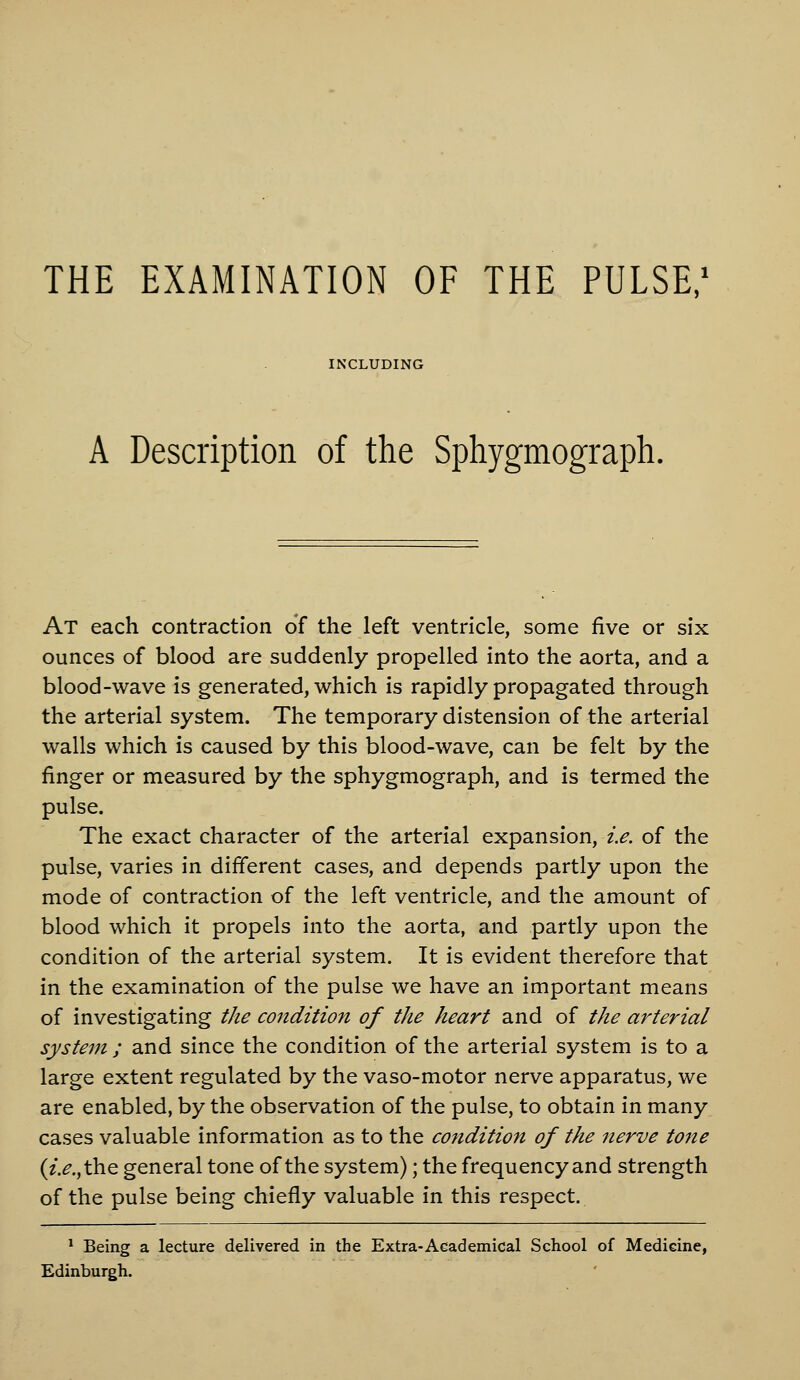 THE EXAMINATION OF THE PULSE/ INCLUDING A Description of the Sphygmograph. At each contraction of the left ventricle, some five or six ounces of blood are suddenly propelled into the aorta, and a blood-wave is generated, which is rapidly propagated through the arterial system. The temporary distension of the arterial walls which is caused by this blood-wave, can be felt by the finger or measured by the sphygmograph, and is termed the pulse. The exact character of the arterial expansion, i.e. of the pulse, varies in different cases, and depends partly upon the mode of contraction of the left ventricle, and the amount of blood which it propels into the aorta, and partly upon the condition of the arterial system. It is evident therefore that in the examination of the pulse we have an important means of investigating the condition of the heart and of the arterial system ; and since the condition of the arterial system is to a large extent regulated by the vaso-motor nerve apparatus, we are enabled, by the observation of the pulse, to obtain in many cases valuable information as to the condition of the nerve tone (z>.,the general tone of the system); the frequency and strength of the pulse being chiefly valuable in this respect. ^ Being a lecture delivered in the Extra-Aeademical School of Medicine, Edinburgh.