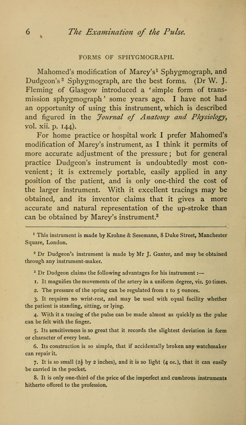 FORMS OF SPHYGMOGRAPH. Mahomed's modification of Marey's^ Sphygmograph, and Dudgeon's 2 Sphygmograph, are the best forms. (Dr W. J. Fleming of Glasgow introduced a 'simple form of trans- mission sphygmograph' some years ago. I have not had an opportunity of using this instrument, which is described and figured in the Joicrnal of Anatomy and Physiology^ vol. xii. p. 144). For home practice or hospital work I prefer Mahomed's modification of Marey's instrument, as I think it permits of more accurate adjustment of the pressure; but for general practice Dudgeon's instrument is undoubtedly most con- venient ; it is extremely portable, easily applied in any position of the patient, and is only one-third the cost of the larger instrument. With it excellent tracings may be obtained, and its inventor claims that it gives a more accurate and natural representation of the up-stroke than can be obtained by Marey's instrument.^ ^ This instrument is made by Krohne & Sesemann, 8 Duke Street, Manchester Square, London. ^ Dr Dudgeon's instrument is made by Mr J. Ganter, and may be obtained through any instrument-maker. ^ Dr Dudgeon claims the following advantages for his instrument:— 1. It magnifies the movements of the artery in a uniform degree, viz. 50 times. 2. The pressure of the spring can be regulated from i to 5 ounces. 3. It requires no wrist-rest, and may be used with equal facility whether the patient is standing, sitting, or lying. 4. With it a tracing of the pulse can be made almost as quickly as the pulse can be felt with the finger. 5. Its sensitiveness is so great that it records the slightest deviation in form or character of every beat. 6. Its construction is so simple, that if accidentally broken any watchmaker can repair it. 7. It is so small (2^ by 2 inches), and it is so light (4 oz.), that it can easily be carried in the pocket. 8. It is only one-third of the price of the imperfect and cumbrous instruments hitherto offered to the profession.