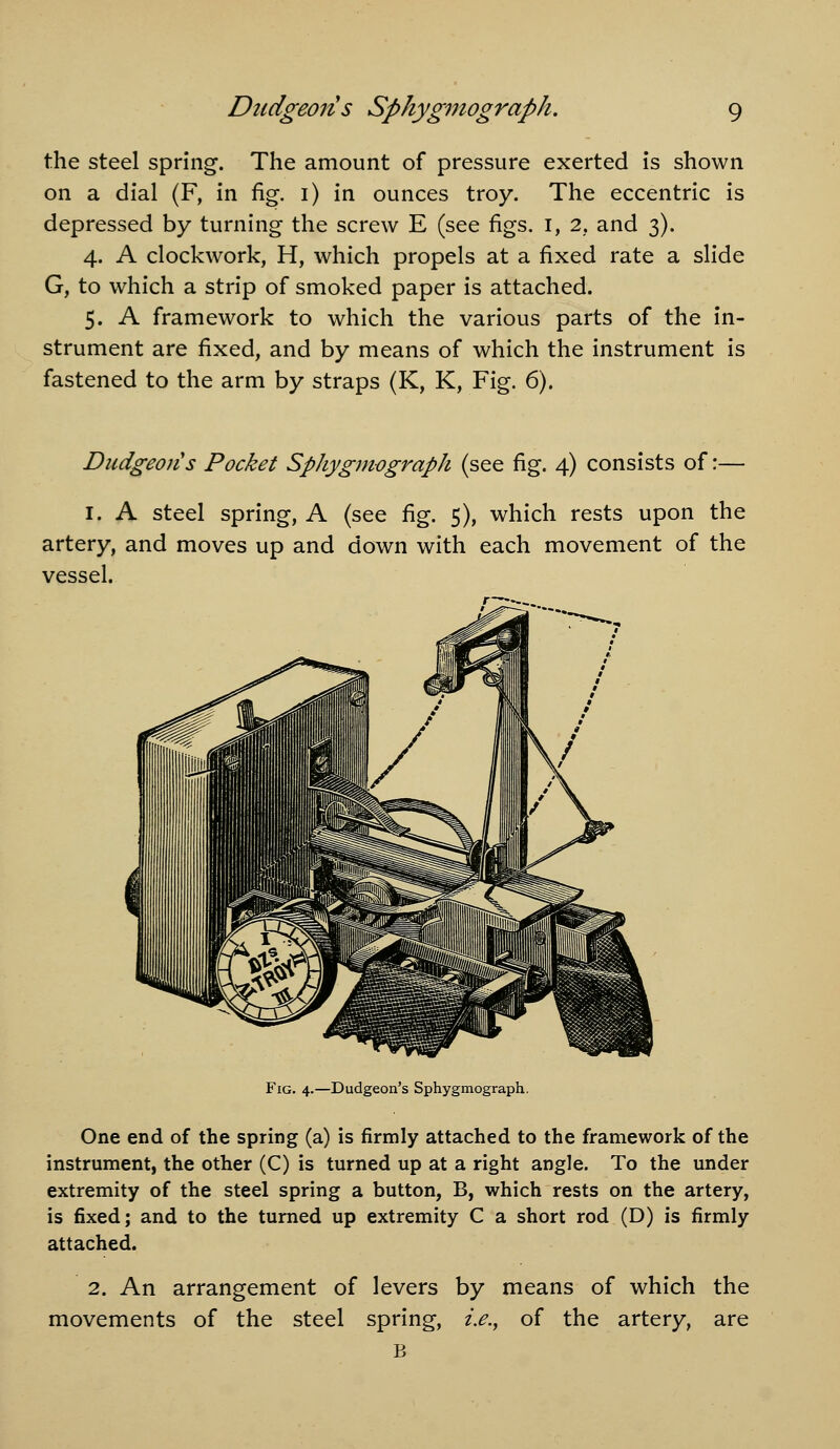 the steel spring. The amount of pressure exerted is shown on a dial (F, in fig. i) in ounces troy. The eccentric is depressed by turning the screw E (see figs, i, 2, and 3). 4. A clockwork, H, which propels at a fixed rate a slide G, to which a strip of smoked paper is attached. 5. A framework to which the various parts of the in- strument are fixed, and by means of which the instrument is fastened to the arm by straps (K, K, Fig. 6). Dudgeons Pocket Sphygmograph (see fig. 4) consists of:— I. A steel spring, A (see fig. 5), which rests upon the artery, and moves up and down with each movement of the vessel. Fig. 4.—Dudgeon's Sphygmograph. One end of the spring (a) is firmly attached to the framework of the instrument, the other (C) is turned up at a right angle. To the under extremity of the steel spring a button, B, which rests on the artery, is fixed; and to the turned up extremity C a short rod (D) is firmly attached. 2. An arrangement of levers by means of which the movements of the steel spring, i.e.^ of the artery, are B