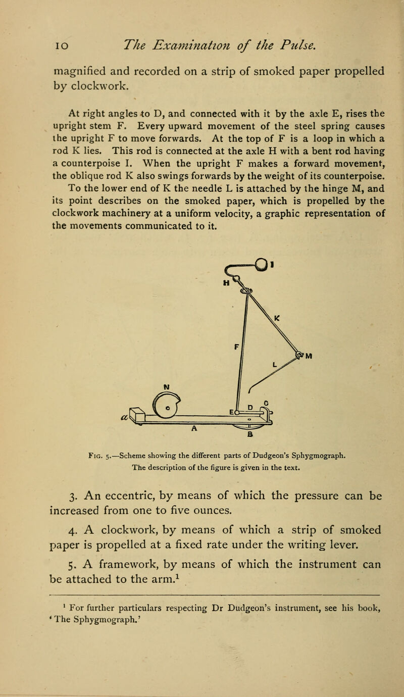 magnified and recorded on a strip of smoked paper propelled by clockwork. At right angles to D, and connected with it by the axle E, rises the upright stem F. Every upward movement of the steel spring causes the upright F to move forwards. At the top of F is a loop in which a rod K lies. This rod is connected at the axle H with a bent rod having a counterpoise I. When the upright F makes a forward movement, the oblique rod K also swings forwards by the weight of its counterpoise. To the lower end of K the needle L is attached by the hinge M, and its point describes on the smoked paper, which is propelled by the clockwork machinery at a uniform velocity, a graphic representation of the movements communicated to it. Fig. 5.—Scheme showing the different parts of Dudgeon's Sphygmograph. The description of the figure is given in the text. 3. An eccentric, by means of which the pressure can be increased from one to five ounces. 4. A clockwork, by means of which a strip of smoked paper is propelled at a fixed rate under the writing lever. 5. A framework, by means of which the instrument can be attached to the arm.^ • For further particulars respecting Dr Dudgeon's instrument, see his book, * The Sphygmograph.'